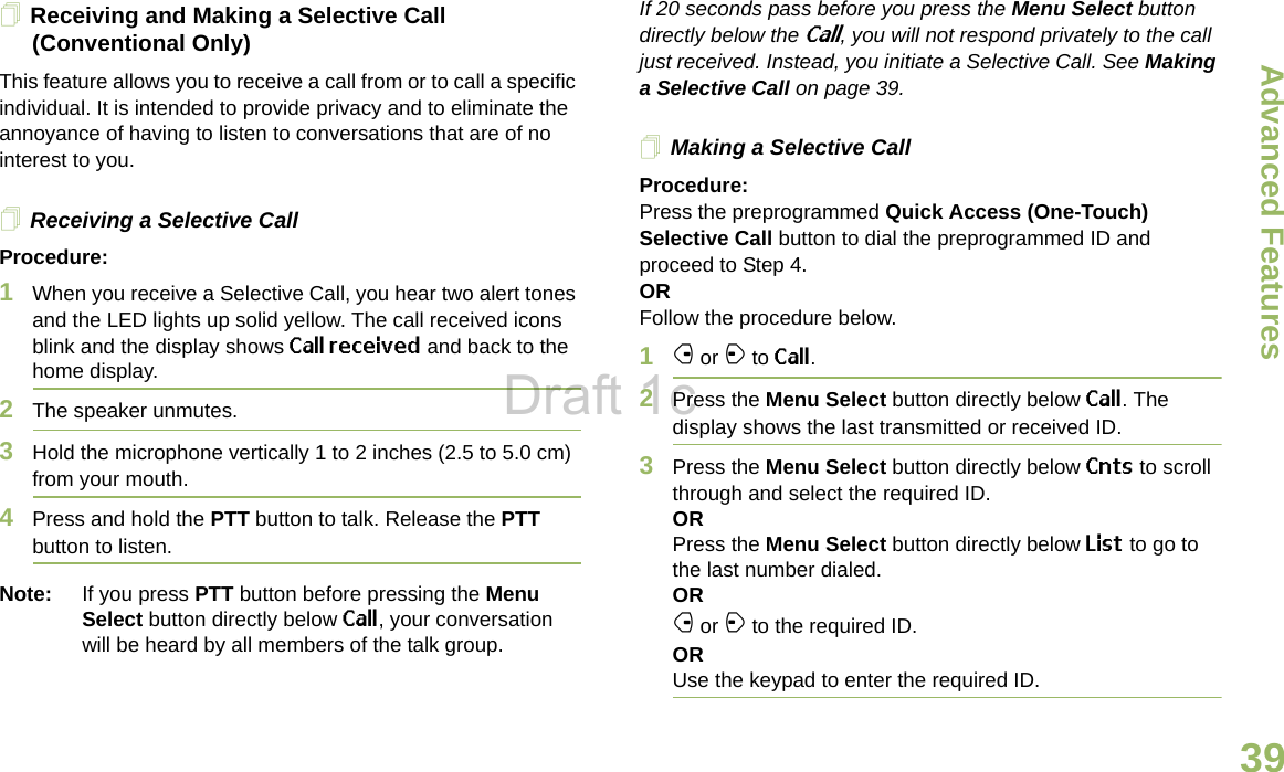 Advanced FeaturesEnglish39Receiving and Making a Selective Call (Conventional Only)This feature allows you to receive a call from or to call a specific individual. It is intended to provide privacy and to eliminate the annoyance of having to listen to conversations that are of no interest to you.Receiving a Selective CallProcedure:1When you receive a Selective Call, you hear two alert tones and the LED lights up solid yellow. The call received icons blink and the display shows Call received and back to the home display.2The speaker unmutes.3Hold the microphone vertically 1 to 2 inches (2.5 to 5.0 cm) from your mouth.4Press and hold the PTT button to talk. Release the PTT button to listen.Note: If you press PTT button before pressing the Menu Select button directly below Call, your conversation will be heard by all members of the talk group.If 20 seconds pass before you press the Menu Select button directly below the Call, you will not respond privately to the call just received. Instead, you initiate a Selective Call. See Making a Selective Call on page 39.Making a Selective CallProcedure:Press the preprogrammed Quick Access (One-Touch) Selective Call button to dial the preprogrammed ID and proceed to Step 4.ORFollow the procedure below.1f or a to Call.2Press the Menu Select button directly below Call. The display shows the last transmitted or received ID.3Press the Menu Select button directly below Cnts to scroll through and select the required ID.ORPress the Menu Select button directly below List to go to the last number dialed.ORf or a to the required ID.ORUse the keypad to enter the required ID.Draft 1c