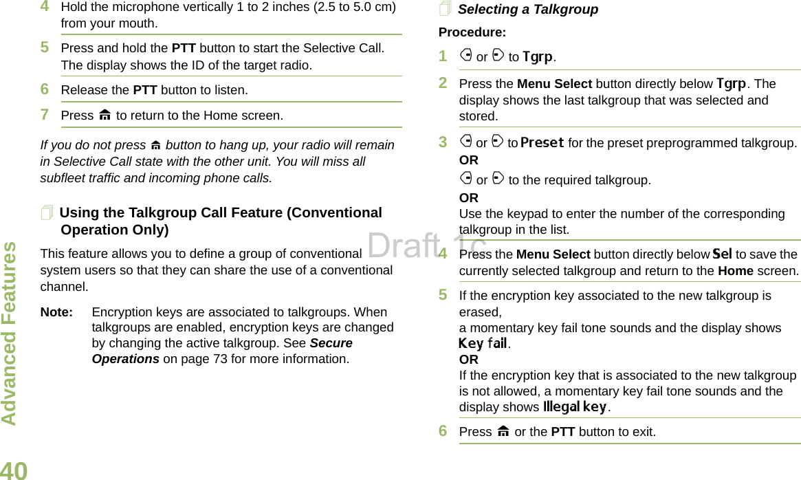 Advanced FeaturesEnglish404Hold the microphone vertically 1 to 2 inches (2.5 to 5.0 cm) from your mouth.5Press and hold the PTT button to start the Selective Call. The display shows the ID of the target radio. 6Release the PTT button to listen.7Press H to return to the Home screen.If you do not press H button to hang up, your radio will remain in Selective Call state with the other unit. You will miss all subfleet traffic and incoming phone calls.Using the Talkgroup Call Feature (Conventional Operation Only)This feature allows you to define a group of conventional system users so that they can share the use of a conventional channel.Note: Encryption keys are associated to talkgroups. When talkgroups are enabled, encryption keys are changed by changing the active talkgroup. See Secure Operations on page 73 for more information.Selecting a TalkgroupProcedure:1f or a to Tgrp.2Press the Menu Select button directly below Tgrp. The display shows the last talkgroup that was selected and stored.3f or a to Preset for the preset preprogrammed talkgroup. ORf or a to the required talkgroup.ORUse the keypad to enter the number of the correspondingtalkgroup in the list.4Press the Menu Select button directly below Sel to save the currently selected talkgroup and return to the Home screen.5If the encryption key associated to the new talkgroup is erased, a momentary key fail tone sounds and the display shows Key fail.ORIf the encryption key that is associated to the new talkgroup is not allowed, a momentary key fail tone sounds and the display shows Illegal key.6Press H or the PTT button to exit.Draft 1c
