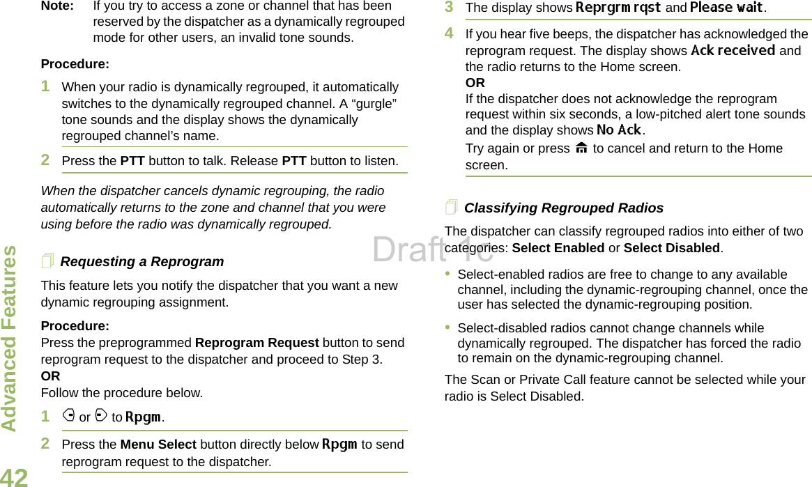 Advanced FeaturesEnglish42Note: If you try to access a zone or channel that has been reserved by the dispatcher as a dynamically regrouped mode for other users, an invalid tone sounds.Procedure:1When your radio is dynamically regrouped, it automatically switches to the dynamically regrouped channel. A “gurgle” tone sounds and the display shows the dynamically regrouped channel’s name.2Press the PTT button to talk. Release PTT button to listen.When the dispatcher cancels dynamic regrouping, the radio automatically returns to the zone and channel that you were using before the radio was dynamically regrouped.Requesting a ReprogramThis feature lets you notify the dispatcher that you want a new dynamic regrouping assignment.Procedure:Press the preprogrammed Reprogram Request button to send reprogram request to the dispatcher and proceed to Step 3. OR Follow the procedure below.1f or a to Rpgm.2Press the Menu Select button directly below Rpgm to send reprogram request to the dispatcher.3The display shows Reprgrm rqst and Please wait.4If you hear five beeps, the dispatcher has acknowledged the reprogram request. The display shows Ack received and the radio returns to the Home screen.ORIf the dispatcher does not acknowledge the reprogram request within six seconds, a low-pitched alert tone sounds and the display shows No Ack. Try again or press H to cancel and return to the Home screen.Classifying Regrouped RadiosThe dispatcher can classify regrouped radios into either of two categories: Select Enabled or Select Disabled.•Select-enabled radios are free to change to any available channel, including the dynamic-regrouping channel, once the user has selected the dynamic-regrouping position.•Select-disabled radios cannot change channels while dynamically regrouped. The dispatcher has forced the radio to remain on the dynamic-regrouping channel.The Scan or Private Call feature cannot be selected while your radio is Select Disabled.Draft 1c