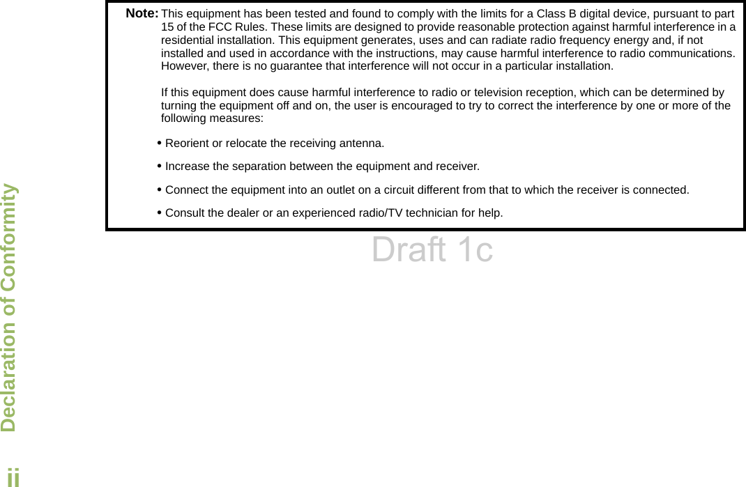 Declaration of ConformityEnglishiiNote:This equipment has been tested and found to comply with the limits for a Class B digital device, pursuant to part 15 of the FCC Rules. These limits are designed to provide reasonable protection against harmful interference in a residential installation. This equipment generates, uses and can radiate radio frequency energy and, if not installed and used in accordance with the instructions, may cause harmful interference to radio communications. However, there is no guarantee that interference will not occur in a particular installation. If this equipment does cause harmful interference to radio or television reception, which can be determined by turning the equipment off and on, the user is encouraged to try to correct the interference by one or more of the following measures:• Reorient or relocate the receiving antenna.• Increase the separation between the equipment and receiver.• Connect the equipment into an outlet on a circuit different from that to which the receiver is connected.• Consult the dealer or an experienced radio/TV technician for help.Draft 1c