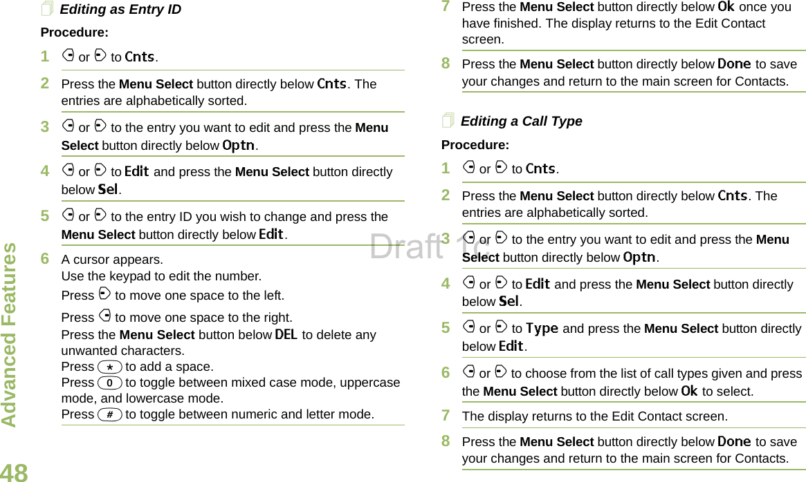 Advanced FeaturesEnglish48Editing as Entry IDProcedure:1f or a to Cnts.2Press the Menu Select button directly below Cnts. The entries are alphabetically sorted.3f or a to the entry you want to edit and press the Menu Select button directly below Optn.4f or a to Edit and press the Menu Select button directly below Sel.5f or a to the entry ID you wish to change and press the Menu Select button directly below Edit.6A cursor appears.Use the keypad to edit the number.Press a to move one space to the left. Press f to move one space to the right.Press the Menu Select button below DEL to delete any unwanted characters.Press * to add a space.Press 0 to toggle between mixed case mode, uppercase mode, and lowercase mode.Press # to toggle between numeric and letter mode.7Press the Menu Select button directly below Ok once you have finished. The display returns to the Edit Contact screen.8Press the Menu Select button directly below Done to save your changes and return to the main screen for Contacts.Editing a Call TypeProcedure:1f or a to Cnts.2Press the Menu Select button directly below Cnts. The entries are alphabetically sorted.3f or a to the entry you want to edit and press the Menu Select button directly below Optn.4f or a to Edit and press the Menu Select button directly below Sel.5f or a to Type and press the Menu Select button directly below Edit.6f or a to choose from the list of call types given and press the Menu Select button directly below Ok to select.7The display returns to the Edit Contact screen.8Press the Menu Select button directly below Done to save your changes and return to the main screen for Contacts.Draft 1c