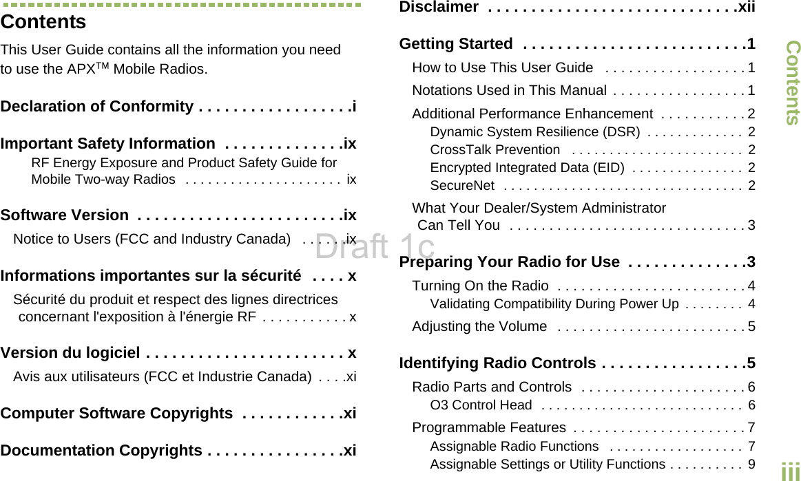 ContentsEnglishiiiContentsThis User Guide contains all the information you need to use the APX™ Mobile Radios.Declaration of Conformity . . . . . . . . . . . . . . . . . .iImportant Safety Information  . . . . . . . . . . . . . .ixRF Energy Exposure and Product Safety Guide for Mobile Two-way Radios   . . . . . . . . . . . . . . . . . . . . .  ixSoftware Version  . . . . . . . . . . . . . . . . . . . . . . . .ixNotice to Users (FCC and Industry Canada)   . . . . . .ixInformations importantes sur la sécurité  . . . . xSécurité du produit et respect des lignes directrices concernant l&apos;exposition à l&apos;énergie RF . . . . . . . . . . . xVersion du logiciel . . . . . . . . . . . . . . . . . . . . . . . xAvis aux utilisateurs (FCC et Industrie Canada)  . . . .xiComputer Software Copyrights  . . . . . . . . . . . .xiDocumentation Copyrights . . . . . . . . . . . . . . . .xiDisclaimer  . . . . . . . . . . . . . . . . . . . . . . . . . . . . .xiiGetting Started  . . . . . . . . . . . . . . . . . . . . . . . . . .1How to Use This User Guide   . . . . . . . . . . . . . . . . . . 1Notations Used in This Manual . . . . . . . . . . . . . . . . . 1Additional Performance Enhancement  . . . . . . . . . . . 2Dynamic System Resilience (DSR)  . . . . . . . . . . . . .  2CrossTalk Prevention   . . . . . . . . . . . . . . . . . . . . . . .  2Encrypted Integrated Data (EID)  . . . . . . . . . . . . . . .  2SecureNet  . . . . . . . . . . . . . . . . . . . . . . . . . . . . . . . .  2What Your Dealer/System Administrator Can Tell You  . . . . . . . . . . . . . . . . . . . . . . . . . . . . . . 3Preparing Your Radio for Use  . . . . . . . . . . . . . .3Turning On the Radio  . . . . . . . . . . . . . . . . . . . . . . . . 4Validating Compatibility During Power Up  . . . . . . . . 4Adjusting the Volume  . . . . . . . . . . . . . . . . . . . . . . . . 5Identifying Radio Controls . . . . . . . . . . . . . . . . .5Radio Parts and Controls  . . . . . . . . . . . . . . . . . . . . . 6O3 Control Head  . . . . . . . . . . . . . . . . . . . . . . . . . . .  6Programmable Features  . . . . . . . . . . . . . . . . . . . . . . 7Assignable Radio Functions   . . . . . . . . . . . . . . . . . . 7Assignable Settings or Utility Functions . . . . . . . . . .  9Draft 1c