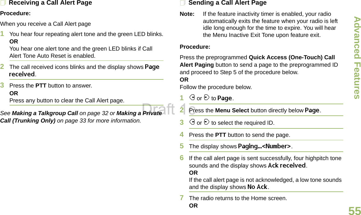 Advanced FeaturesEnglish55Receiving a Call Alert PageProcedure:When you receive a Call Alert page1You hear four repeating alert tone and the green LED blinks.ORYou hear one alert tone and the green LED blinks if Call Alert Tone Auto Reset is enabled.2The call received icons blinks and the display shows Page received.3Press the PTT button to answer.ORPress any button to clear the Call Alert page.See Making a Talkgroup Call on page 32 or Making a Private Call (Trunking Only) on page 33 for more information.Sending a Call Alert PageNote: If the feature inactivity timer is enabled, your radio automatically exits the feature when your radio is left idle long enough for the time to expire. You will hear the Menu Inactive Exit Tone upon feature exit.Procedure:Press the preprogrammed Quick Access (One-Touch) Call Alert Paging button to send a page to the preprogrammed ID and proceed to Step 5 of the procedure below. OR Follow the procedure below.1f or a to Page.2Press the Menu Select button directly below Page.3f or a to select the required ID.4Press the PTT button to send the page. 5The display shows Paging...&lt;Number&gt;.6If the call alert page is sent successfully, four highpitch tone sounds and the display shows Ack received.ORIf the call alert page is not acknowledged, a low tone sounds and the display shows No Ack.7The radio returns to the Home screen.ORDraft 1c