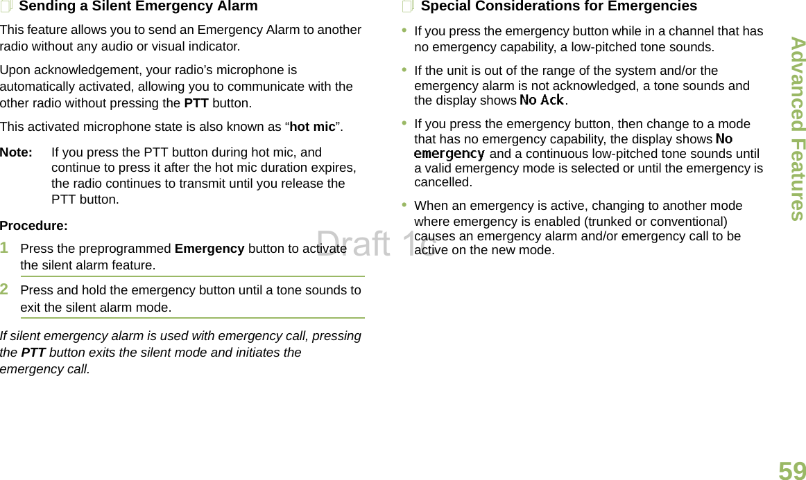 Advanced FeaturesEnglish59Sending a Silent Emergency AlarmThis feature allows you to send an Emergency Alarm to another radio without any audio or visual indicator.Upon acknowledgement, your radio’s microphone is automatically activated, allowing you to communicate with the other radio without pressing the PTT button. This activated microphone state is also known as “hot mic”.Note: If you press the PTT button during hot mic, and continue to press it after the hot mic duration expires, the radio continues to transmit until you release the PTT button. Procedure: 1Press the preprogrammed Emergency button to activate the silent alarm feature.2Press and hold the emergency button until a tone sounds to exit the silent alarm mode.If silent emergency alarm is used with emergency call, pressing the PTT button exits the silent mode and initiates the emergency call.Special Considerations for Emergencies•If you press the emergency button while in a channel that has no emergency capability, a low-pitched tone sounds.•If the unit is out of the range of the system and/or the emergency alarm is not acknowledged, a tone sounds and the display shows No Ack.•If you press the emergency button, then change to a mode that has no emergency capability, the display shows No emergency and a continuous low-pitched tone sounds until a valid emergency mode is selected or until the emergency is cancelled.•When an emergency is active, changing to another mode where emergency is enabled (trunked or conventional) causes an emergency alarm and/or emergency call to be active on the new mode.Draft 1c
