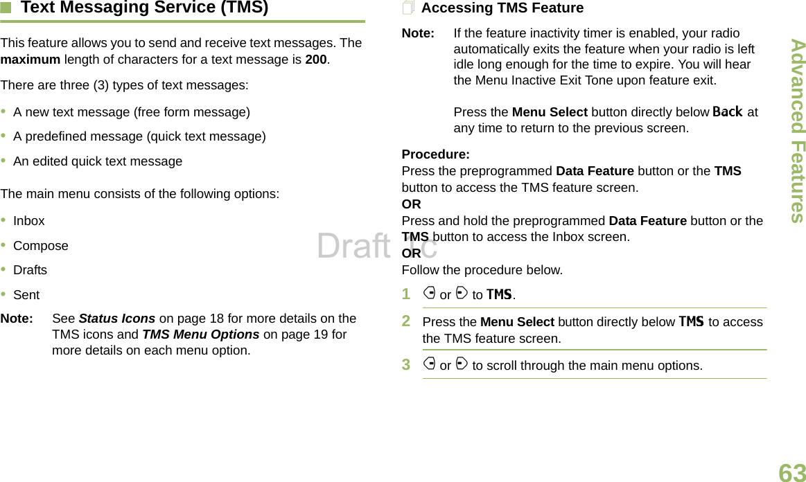 Advanced FeaturesEnglish63Text Messaging Service (TMS)This feature allows you to send and receive text messages. The maximum length of characters for a text message is 200.There are three (3) types of text messages:•A new text message (free form message)•A predefined message (quick text message)•An edited quick text messageThe main menu consists of the following options:•Inbox•Compose•Drafts•SentNote: See Status Icons on page 18 for more details on the TMS icons and TMS Menu Options on page 19 for more details on each menu option.Accessing TMS FeatureNote: If the feature inactivity timer is enabled, your radio automatically exits the feature when your radio is left idle long enough for the time to expire. You will hear the Menu Inactive Exit Tone upon feature exit. Press the Menu Select button directly below Back at any time to return to the previous screen.Procedure:Press the preprogrammed Data Feature button or the TMS button to access the TMS feature screen.ORPress and hold the preprogrammed Data Feature button or the TMS button to access the Inbox screen.ORFollow the procedure below.1f or a to TMS.2Press the Menu Select button directly below TMS to access the TMS feature screen.3f or a to scroll through the main menu options.Draft 1c