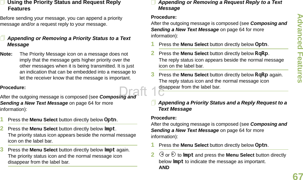 Advanced FeaturesEnglish67Using the Priority Status and Request Reply FeaturesBefore sending your message, you can append a priority message and/or a request reply to your message.Appending or Removing a Priority Status to a Text MessageNote: The Priority Message icon on a message does not imply that the message gets higher priority over the other messages when it is being transmitted. It is just an indication that can be embedded into a message to let the receiver know that the message is important.Procedure:After the outgoing message is composed (see Composing and Sending a New Text Message on page 64 for more information):1Press the Menu Select button directly below Optn.2Press the Menu Select button directly below Impt. The priority status icon appears beside the normal message icon on the label bar.3Press the Menu Select button directly below Impt again. The priority status icon and the normal message icon disappear from the label bar.Appending or Removing a Request Reply to a Text MessageProcedure:After the outgoing message is composed (see Composing and Sending a New Text Message on page 64 for more information):1Press the Menu Select button directly below Optn.2Press the Menu Select button directly below RqRp. The reply status icon appears beside the normal message icon on the label bar.3Press the Menu Select button directly below RqRp again. The reply status icon and the normal message icon disappear from the label bar.Appending a Priority Status and a Reply Request to a Text MessageProcedure:After the outgoing message is composed (see Composing and Sending a New Text Message on page 64 for more information):1Press the Menu Select button directly below Optn.2f or a to Impt and press the Menu Select button directly below Impt to indicate the message as important.ANDDraft 1c