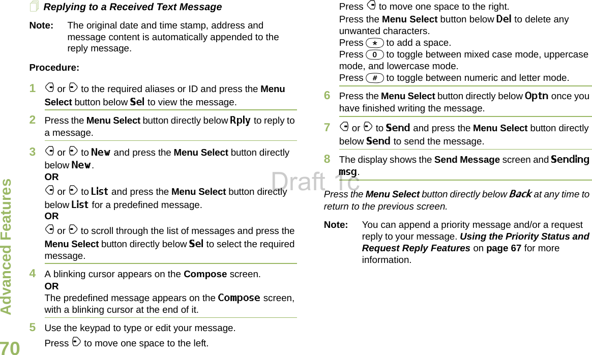 Advanced FeaturesEnglish70Replying to a Received Text MessageNote: The original date and time stamp, address and message content is automatically appended to the reply message.Procedure:1f or a to the required aliases or ID and press the Menu Select button below Sel to view the message.2Press the Menu Select button directly below Rply to reply to a message.3f or a to New and press the Menu Select button directly below New.ORf or a to List and press the Menu Select button directly below List for a predefined message.ORf or a to scroll through the list of messages and press the Menu Select button directly below Sel to select the required message.4A blinking cursor appears on the Compose screen.ORThe predefined message appears on the Compose screen, with a blinking cursor at the end of it.5Use the keypad to type or edit your message.Press a to move one space to the left. Press f to move one space to the right.Press the Menu Select button below Del to delete any unwanted characters.Press * to add a space.Press 0 to toggle between mixed case mode, uppercase mode, and lowercase mode.Press # to toggle between numeric and letter mode.6Press the Menu Select button directly below Optn once you have finished writing the message.7f or a to Send and press the Menu Select button directly below Send to send the message.8The display shows the Send Message screen and Sending msg.Press the Menu Select button directly below Back at any time to return to the previous screen.Note: You can append a priority message and/or a request reply to your message. Using the Priority Status and Request Reply Features on page 67 for more information.Draft 1c