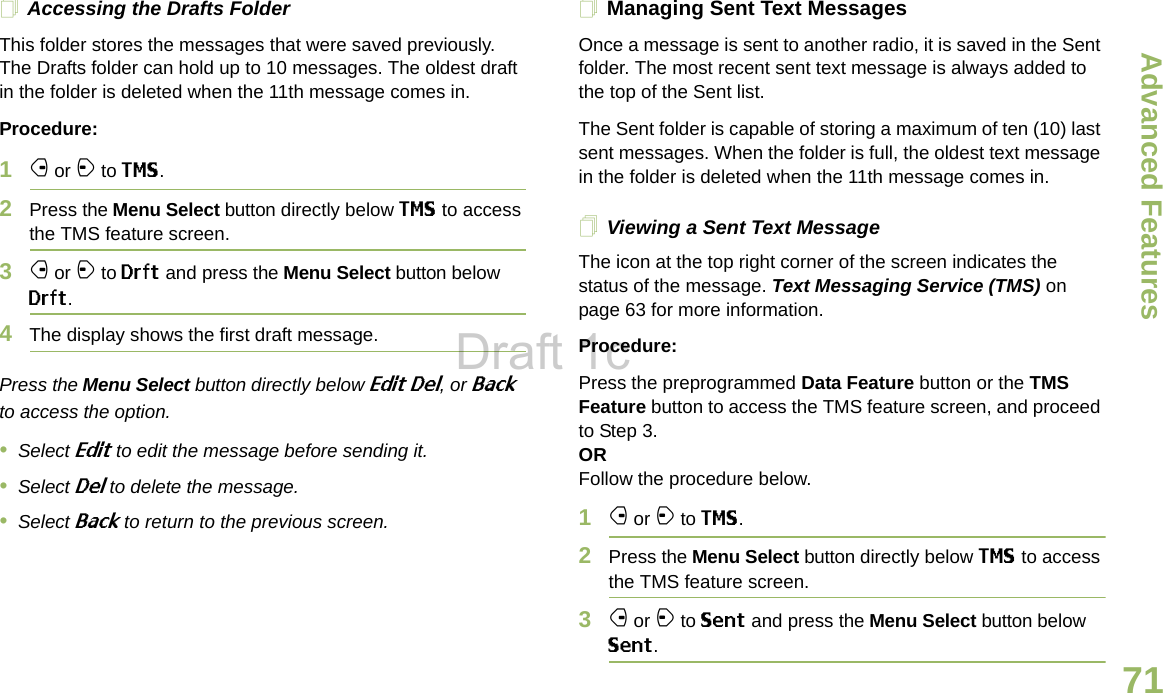 Advanced FeaturesEnglish71Accessing the Drafts FolderThis folder stores the messages that were saved previously. The Drafts folder can hold up to 10 messages. The oldest draft in the folder is deleted when the 11th message comes in.Procedure:1f or a to TMS.2Press the Menu Select button directly below TMS to access the TMS feature screen.3f or a to Drft and press the Menu Select button below Drft.4The display shows the first draft message.Press the Menu Select button directly below Edit Del, or Back to access the option.•Select Edit to edit the message before sending it.•Select Del to delete the message.•Select Back to return to the previous screen.Managing Sent Text MessagesOnce a message is sent to another radio, it is saved in the Sent folder. The most recent sent text message is always added to the top of the Sent list.The Sent folder is capable of storing a maximum of ten (10) last sent messages. When the folder is full, the oldest text message in the folder is deleted when the 11th message comes in.Viewing a Sent Text MessageThe icon at the top right corner of the screen indicates the status of the message. Text Messaging Service (TMS) on page 63 for more information.Procedure:Press the preprogrammed Data Feature button or the TMS Feature button to access the TMS feature screen, and proceed to Step 3.ORFollow the procedure below.1f or a to TMS.2Press the Menu Select button directly below TMS to access the TMS feature screen.3f or a to Sent and press the Menu Select button below Sent.Draft 1c