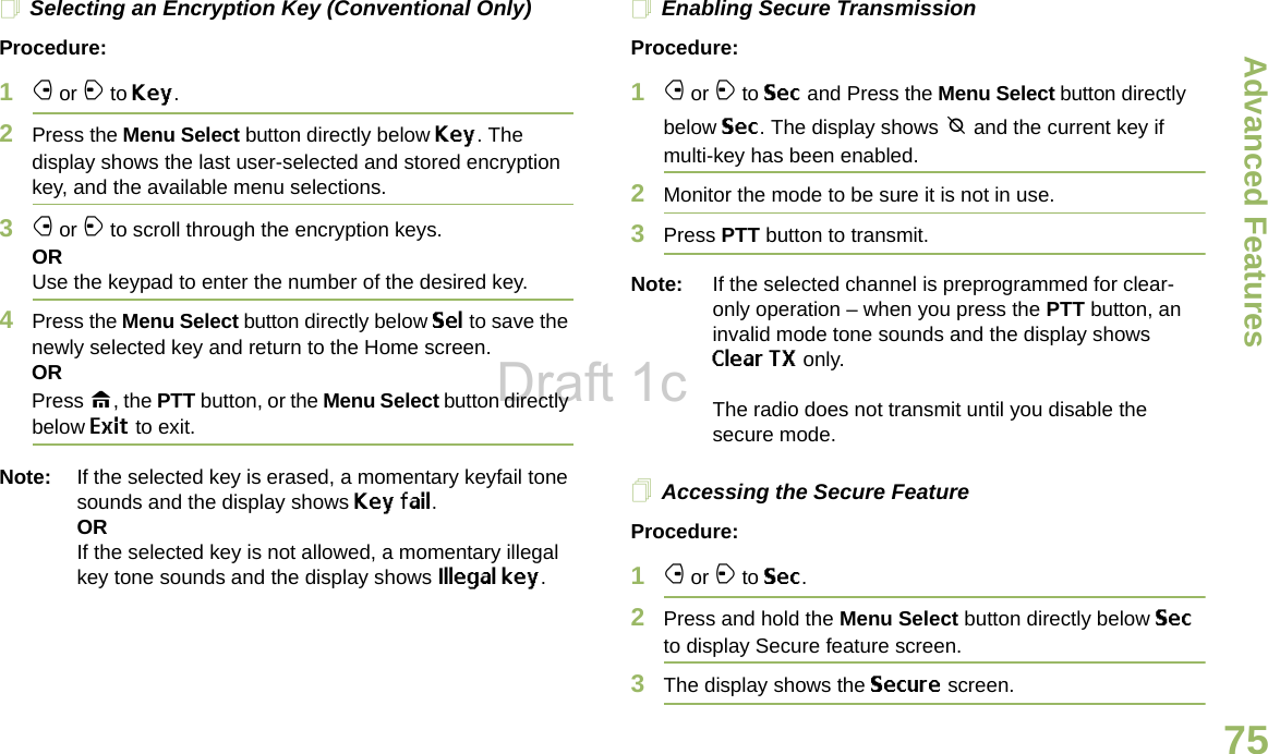 Advanced FeaturesEnglish75Selecting an Encryption Key (Conventional Only)Procedure:1f or a to Key.2Press the Menu Select button directly below Key. The display shows the last user-selected and stored encryption key, and the available menu selections.3f or a to scroll through the encryption keys.ORUse the keypad to enter the number of the desired key.4Press the Menu Select button directly below Sel to save the newly selected key and return to the Home screen.ORPress H, the PTT button, or the Menu Select button directly below Exit to exit.Note: If the selected key is erased, a momentary keyfail tone sounds and the display shows Key fail.ORIf the selected key is not allowed, a momentary illegal key tone sounds and the display shows Illegal key.Enabling Secure TransmissionProcedure: 1f or a to Sec and Press the Menu Select button directly below Sec. The display shows m and the current key if multi-key has been enabled.2Monitor the mode to be sure it is not in use.3Press PTT button to transmit.Note: If the selected channel is preprogrammed for clear-only operation – when you press the PTT button, an invalid mode tone sounds and the display shows Clear TX only. The radio does not transmit until you disable the secure mode.Accessing the Secure Feature Procedure: 1f or a to Sec. 2Press and hold the Menu Select button directly below Sec to display Secure feature screen.3The display shows the Secure screen.Draft 1c