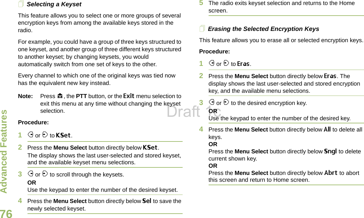 Advanced FeaturesEnglish76Selecting a KeysetThis feature allows you to select one or more groups of several encryption keys from among the available keys stored in the radio. For example, you could have a group of three keys structured to one keyset, and another group of three different keys structured to another keyset; by changing keysets, you would automatically switch from one set of keys to the other. Every channel to which one of the original keys was tied now has the equivalent new key instead.Note: Press H, the PTT button, or the Exit menu selection to exit this menu at any time without changing the keyset selection.Procedure:1f or a to KSet.2Press the Menu Select button directly below KSet. The display shows the last user-selected and stored keyset, and the available keyset menu selections.3f or a to scroll through the keysets.ORUse the keypad to enter the number of the desired keyset.4Press the Menu Select button directly below Sel to save the newly selected keyset.5The radio exits keyset selection and returns to the Home screen.Erasing the Selected Encryption KeysThis feature allows you to erase all or selected encryption keys.Procedure:1f or a to Eras.2Press the Menu Select button directly below Eras. The display shows the last user-selected and stored encryption key, and the available menu selections.3f or a to the desired encryption key.ORUse the keypad to enter the number of the desired key. 4Press the Menu Select button directly below All to delete all keys.ORPress the Menu Select button directly below Sngl to delete current shown key.ORPress the Menu Select button directly below Abrt to abort this screen and return to Home screen.Draft 1c