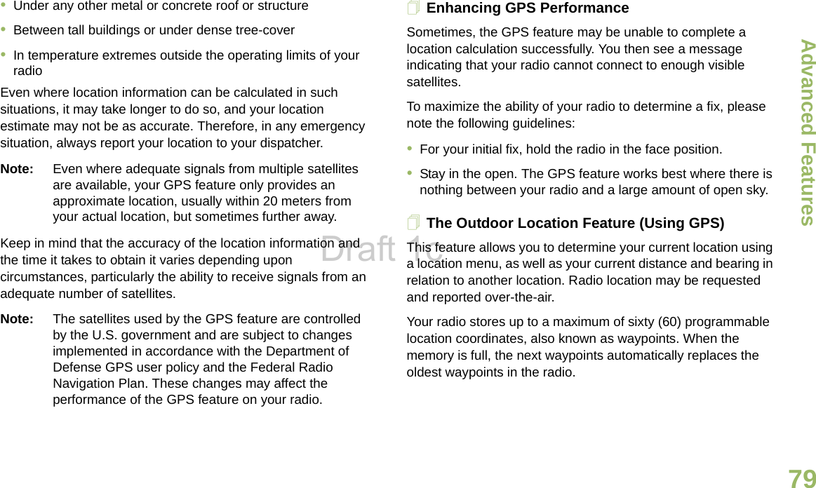 Advanced FeaturesEnglish79•Under any other metal or concrete roof or structure•Between tall buildings or under dense tree-cover•In temperature extremes outside the operating limits of your radioEven where location information can be calculated in such situations, it may take longer to do so, and your location estimate may not be as accurate. Therefore, in any emergency situation, always report your location to your dispatcher. Note: Even where adequate signals from multiple satellites are available, your GPS feature only provides an approximate location, usually within 20 meters from your actual location, but sometimes further away.Keep in mind that the accuracy of the location information and the time it takes to obtain it varies depending upon circumstances, particularly the ability to receive signals from an adequate number of satellites. Note: The satellites used by the GPS feature are controlled by the U.S. government and are subject to changes implemented in accordance with the Department of Defense GPS user policy and the Federal Radio Navigation Plan. These changes may affect the performance of the GPS feature on your radio.Enhancing GPS PerformanceSometimes, the GPS feature may be unable to complete a location calculation successfully. You then see a message indicating that your radio cannot connect to enough visible satellites.To maximize the ability of your radio to determine a fix, please note the following guidelines:•For your initial fix, hold the radio in the face position.•Stay in the open. The GPS feature works best where there is nothing between your radio and a large amount of open sky.The Outdoor Location Feature (Using GPS)This feature allows you to determine your current location using a location menu, as well as your current distance and bearing in relation to another location. Radio location may be requested and reported over-the-air.Your radio stores up to a maximum of sixty (60) programmable location coordinates, also known as waypoints. When the memory is full, the next waypoints automatically replaces the oldest waypoints in the radio.Draft 1c
