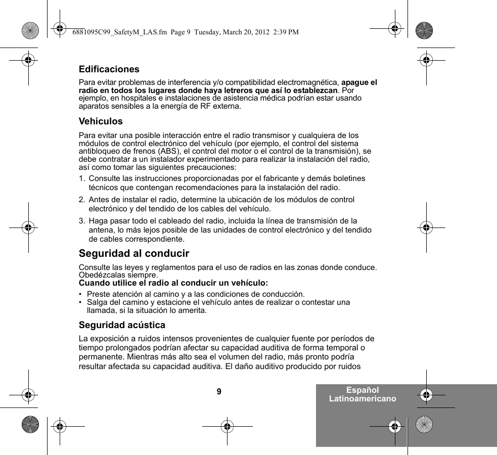 9Español LatinoamericanoEdificacionesPara evitar problemas de interferencia y/o compatibilidad electromagnética, apague el radio en todos los lugares donde haya letreros que así lo establezcan. Por ejemplo, en hospitales e instalaciones de asistencia médica podrían estar usando aparatos sensibles a la energía de RF externa.VehículosPara evitar una posible interacción entre el radio transmisor y cualquiera de los módulos de control electrónico del vehículo (por ejemplo, el control del sistema antibloqueo de frenos (ABS), el control del motor o el control de la transmisión), se debe contratar a un instalador experimentado para realizar la instalación del radio, así como tomar las siguientes precauciones: 1. Consulte las instrucciones proporcionadas por el fabricante y demás boletines técnicos que contengan recomendaciones para la instalación del radio. 2. Antes de instalar el radio, determine la ubicación de los módulos de control electrónico y del tendido de los cables del vehículo.3. Haga pasar todo el cableado del radio, incluida la línea de transmisión de la antena, lo más lejos posible de las unidades de control electrónico y del tendido de cables correspondiente.Seguridad al conducirConsulte las leyes y reglamentos para el uso de radios en las zonas donde conduce. Obedézcalas siempre.Cuando utilice el radio al conducir un vehículo:• Preste atención al camino y a las condiciones de conducción.• Salga del camino y estacione el vehículo antes de realizar o contestar una llamada, si la situación lo amerita.Seguridad acústicaLa exposición a ruidos intensos provenientes de cualquier fuente por períodos de tiempo prolongados podrían afectar su capacidad auditiva de forma temporal o permanente. Mientras más alto sea el volumen del radio, más pronto podría resultar afectada su capacidad auditiva. El daño auditivo producido por ruidos 6881095C99_SafetyM_LAS.fm  Page 9  Tuesday, March 20, 2012  2:39 PM