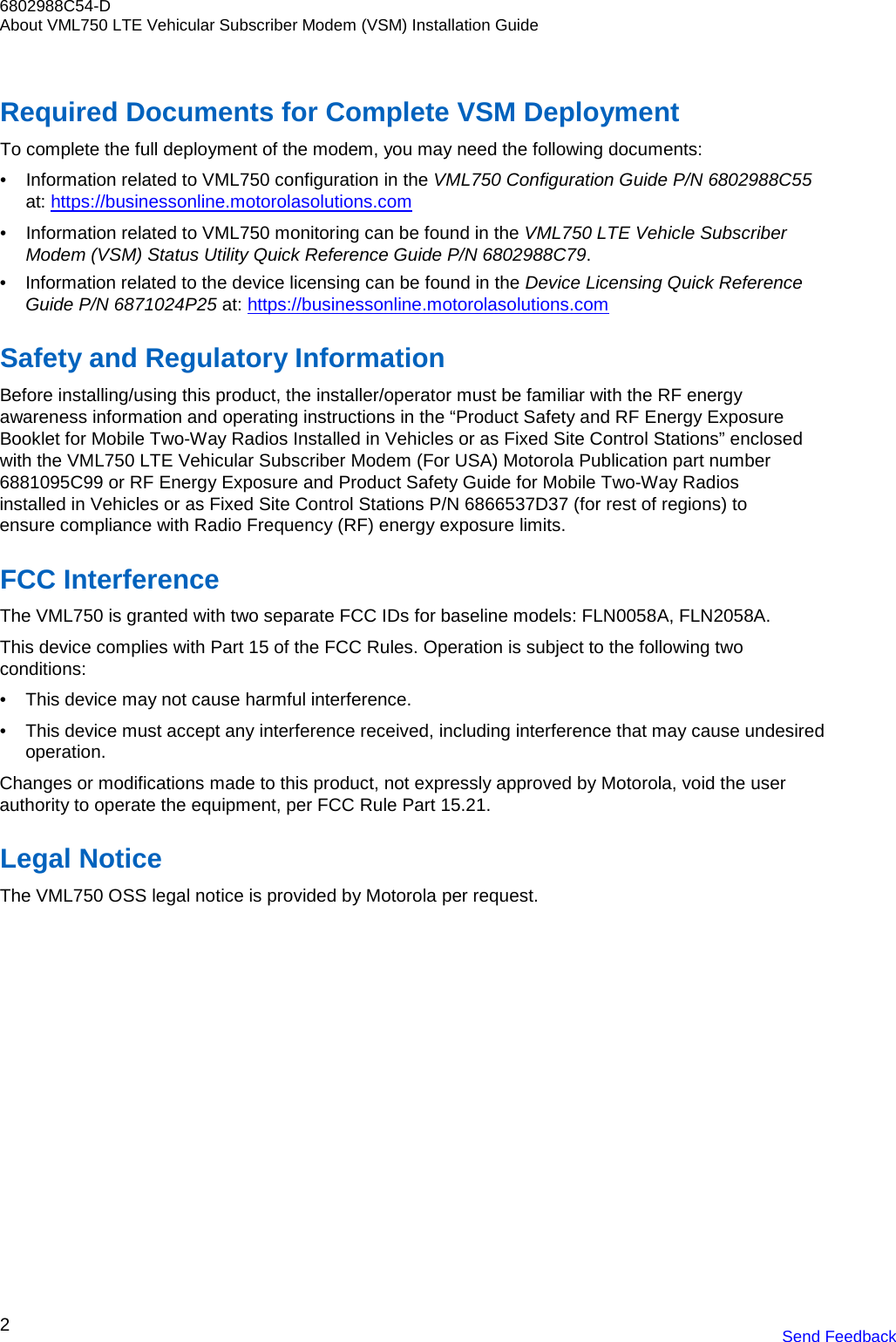 6802988C54-D About VML750 LTE Vehicular Subscriber Modem (VSM) Installation Guide 2 Send Feedback     Required Documents for Complete VSM Deployment To complete the full deployment of the modem, you may need the following documents: • Information related to VML750 configuration in the VML750 Configuration Guide P/N 6802988C55 at: https://businessonline.motorolasolutions.com • Information related to VML750 monitoring can be found in the VML750 LTE Vehicle Subscriber Modem (VSM) Status Utility Quick Reference Guide P/N 6802988C79. • Information related to the device licensing can be found in the Device Licensing Quick Reference Guide P/N 6871024P25 at: https://businessonline.motorolasolutions.com  Safety and Regulatory Information Before installing/using this product, the installer/operator must be familiar with the RF energy awareness information and operating instructions in the “Product Safety and RF Energy Exposure Booklet for Mobile Two-Way Radios Installed in Vehicles or as Fixed Site Control Stations” enclosed with the VML750 LTE Vehicular Subscriber Modem (For USA) Motorola Publication part number 6881095C99 or RF Energy Exposure and Product Safety Guide for Mobile Two-Way Radios installed in Vehicles or as Fixed Site Control Stations P/N 6866537D37 (for rest of regions) to ensure compliance with Radio Frequency (RF) energy exposure limits.  FCC Interference The VML750 is granted with two separate FCC IDs for baseline models: FLN0058A, FLN2058A.  This device complies with Part 15 of the FCC Rules. Operation is subject to the following two conditions: • This device may not cause harmful interference. • This device must accept any interference received, including interference that may cause undesired operation. Changes or modifications made to this product, not expressly approved by Motorola, void the user authority to operate the equipment, per FCC Rule Part 15.21.  Legal Notice The VML750 OSS legal notice is provided by Motorola per request. 