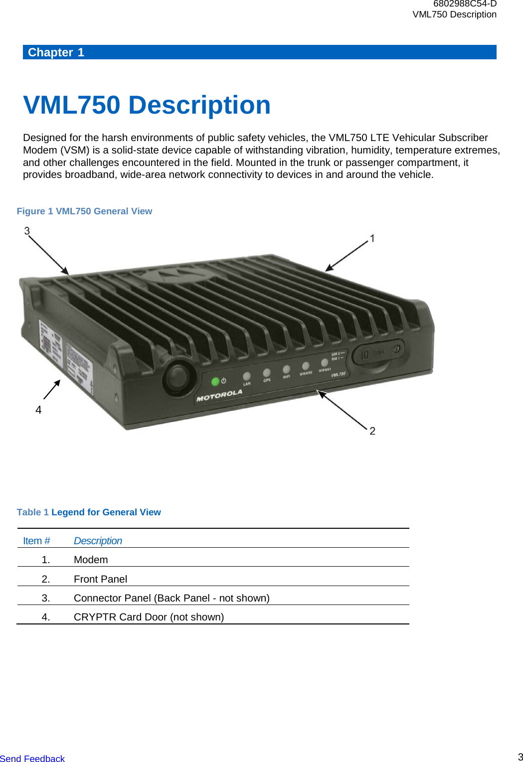6802988C54-D VML750 Description Send Feedback  3      Chapter 1    VML750 Description Designed for the harsh environments of public safety vehicles, the VML750 LTE Vehicular Subscriber Modem (VSM) is a solid-state device capable of withstanding vibration, humidity, temperature extremes, and other challenges encountered in the field. Mounted in the trunk or passenger compartment, it provides broadband, wide-area network connectivity to devices in and around the vehicle.  Figure 1 VML750 General View      Table 1 Legend for General View Item # Description 1.   Modem 2.   Front Panel  3.   Connector Panel (Back Panel - not shown) 4.   CRYPTR Card Door (not shown)  4 
