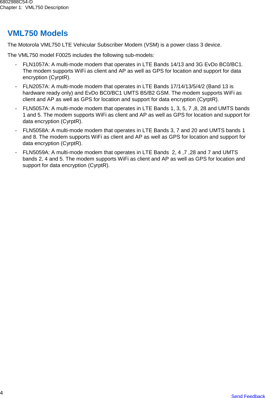 4 6802988C54-D Chapter 1:  VML750 Description Send Feedback     VML750 Models The Motorola VML750 LTE Vehicular Subscriber Modem (VSM) is a power class 3 device.  The VML750 model F0025 includes the following sub-models: - FLN1057A: A multi-mode modem that operates in LTE Bands 14/13 and 3G EvDo BC0/BC1. The modem supports WiFi as client and AP as well as GPS for location and support for data encryption (CyrptR). - FLN2057A: A multi-mode modem that operates in LTE Bands 17/14/13/5/4/2 (Band 13 is hardware ready only) and EvDo BC0/BC1 UMTS B5/B2 GSM. The modem supports WiFi as client and AP as well as GPS for location and support for data encryption (CyrptR). - FLN5057A: A multi-mode modem that operates in LTE Bands 1, 3, 5, 7 ,8, 28 and UMTS bands 1 and 5. The modem supports WiFi as client and AP as well as GPS for location and support for data encryption (CyrptR). - FLN5058A: A multi-mode modem that operates in LTE Bands 3, 7 and 20 and UMTS bands 1 and 8. The modem supports WiFi as client and AP as well as GPS for location and support for data encryption (CyrptR). - FLN5059A: A multi-mode modem that operates in LTE Bands  2, 4 ,7 ,28 and 7 and UMTS bands 2, 4 and 5. The modem supports WiFi as client and AP as well as GPS for location and support for data encryption (CyrptR).    