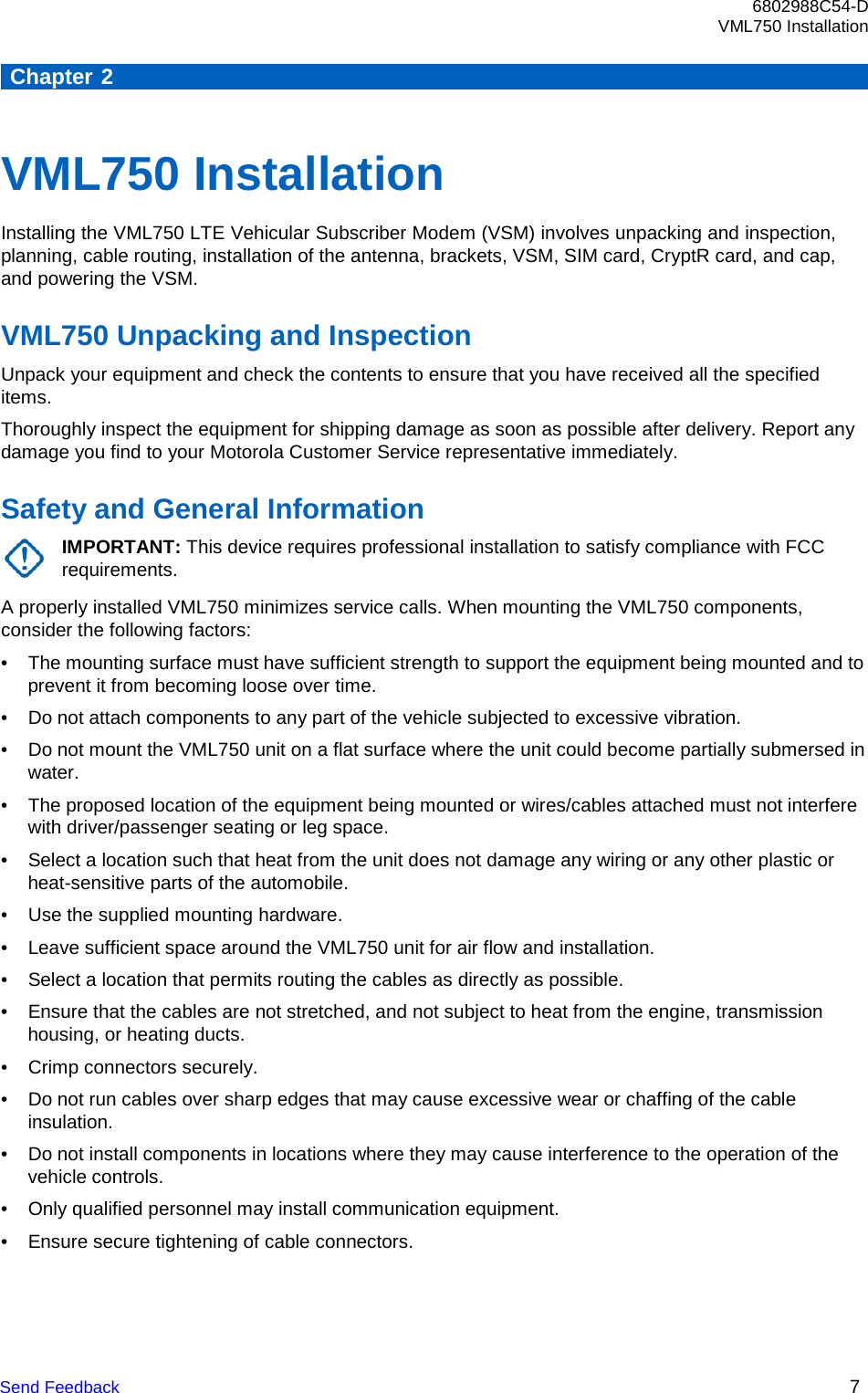 6802988C54-D VML750 Installation Send Feedback 7      Chapter 2    VML750 Installation Installing the VML750 LTE Vehicular Subscriber Modem (VSM) involves unpacking and inspection, planning, cable routing, installation of the antenna, brackets, VSM, SIM card, CryptR card, and cap, and powering the VSM.  VML750 Unpacking and Inspection Unpack your equipment and check the contents to ensure that you have received all the specified items. Thoroughly inspect the equipment for shipping damage as soon as possible after delivery. Report any damage you find to your Motorola Customer Service representative immediately.  Safety and General Information IMPORTANT: This device requires professional installation to satisfy compliance with FCC requirements. A properly installed VML750 minimizes service calls. When mounting the VML750 components, consider the following factors: • The mounting surface must have sufficient strength to support the equipment being mounted and to prevent it from becoming loose over time. • Do not attach components to any part of the vehicle subjected to excessive vibration. • Do not mount the VML750 unit on a flat surface where the unit could become partially submersed in water. • The proposed location of the equipment being mounted or wires/cables attached must not interfere with driver/passenger seating or leg space. • Select a location such that heat from the unit does not damage any wiring or any other plastic or heat-sensitive parts of the automobile. • Use the supplied mounting hardware. • Leave sufficient space around the VML750 unit for air flow and installation. • Select a location that permits routing the cables as directly as possible. • Ensure that the cables are not stretched, and not subject to heat from the engine, transmission housing, or heating ducts. • Crimp connectors securely. • Do not run cables over sharp edges that may cause excessive wear or chaffing of the cable insulation. • Do not install components in locations where they may cause interference to the operation of the vehicle controls. • Only qualified personnel may install communication equipment. • Ensure secure tightening of cable connectors. 