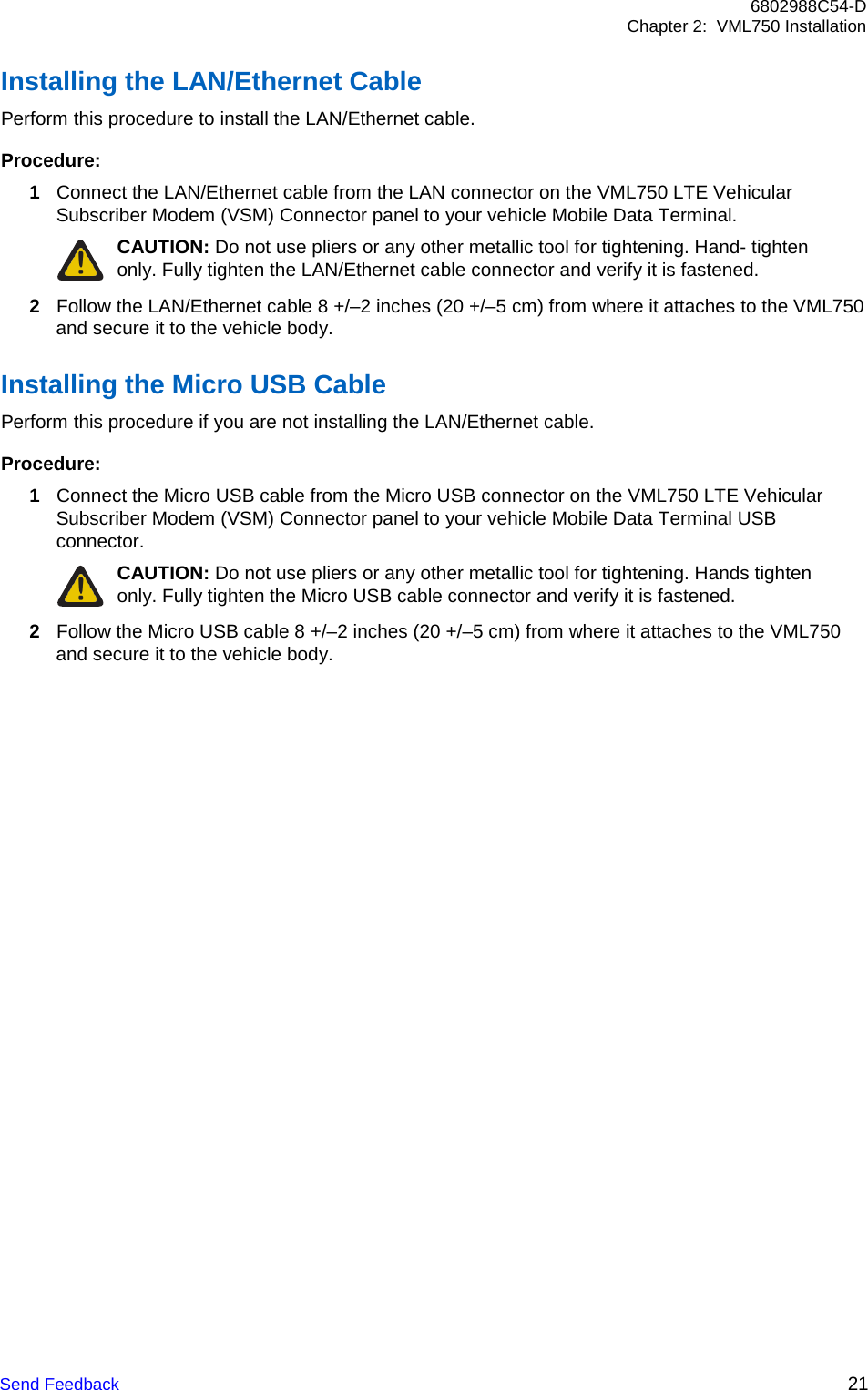 Send Feedback 21 6802988C54-D Chapter 2:  VML750 Installation    Installing the LAN/Ethernet Cable Perform this procedure to install the LAN/Ethernet cable.  Procedure: 1 Connect the LAN/Ethernet cable from the LAN connector on the VML750 LTE Vehicular Subscriber Modem (VSM) Connector panel to your vehicle Mobile Data Terminal. CAUTION: Do not use pliers or any other metallic tool for tightening. Hand- tighten only. Fully tighten the LAN/Ethernet cable connector and verify it is fastened. 2 Follow the LAN/Ethernet cable 8 +/–2 inches (20 +/–5 cm) from where it attaches to the VML750 and secure it to the vehicle body.  Installing the Micro USB Cable Perform this procedure if you are not installing the LAN/Ethernet cable.  Procedure: 1 Connect the Micro USB cable from the Micro USB connector on the VML750 LTE Vehicular Subscriber Modem (VSM) Connector panel to your vehicle Mobile Data Terminal USB connector. CAUTION: Do not use pliers or any other metallic tool for tightening. Hands tighten only. Fully tighten the Micro USB cable connector and verify it is fastened. 2 Follow the Micro USB cable 8 +/–2 inches (20 +/–5 cm) from where it attaches to the VML750 and secure it to the vehicle body. 