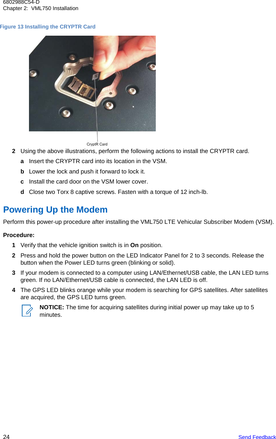 24 Send Feedback 6802988C54-D Chapter 2:  VML750 Installation      Figure 13 Installing the CRYPTR Card  2 Using the above illustrations, perform the following actions to install the CRYPTR card. a Insert the CRYPTR card into its location in the VSM. b Lower the lock and push it forward to lock it. c Install the card door on the VSM lower cover. d Close two Torx 8 captive screws. Fasten with a torque of 12 inch-lb.  Powering Up the Modem Perform this power-up procedure after installing the VML750 LTE Vehicular Subscriber Modem (VSM).  Procedure: 1 Verify that the vehicle ignition switch is in On position. 2 Press and hold the power button on the LED Indicator Panel for 2 to 3 seconds. Release the button when the Power LED turns green (blinking or solid). 3 If your modem is connected to a computer using LAN/Ethernet/USB cable, the LAN LED turns green. If no LAN/Ethernet/USB cable is connected, the LAN LED is off. 4 The GPS LED blinks orange while your modem is searching for GPS satellites. After satellites are acquired, the GPS LED turns green. NOTICE: The time for acquiring satellites during initial power up may take up to 5 minutes. 