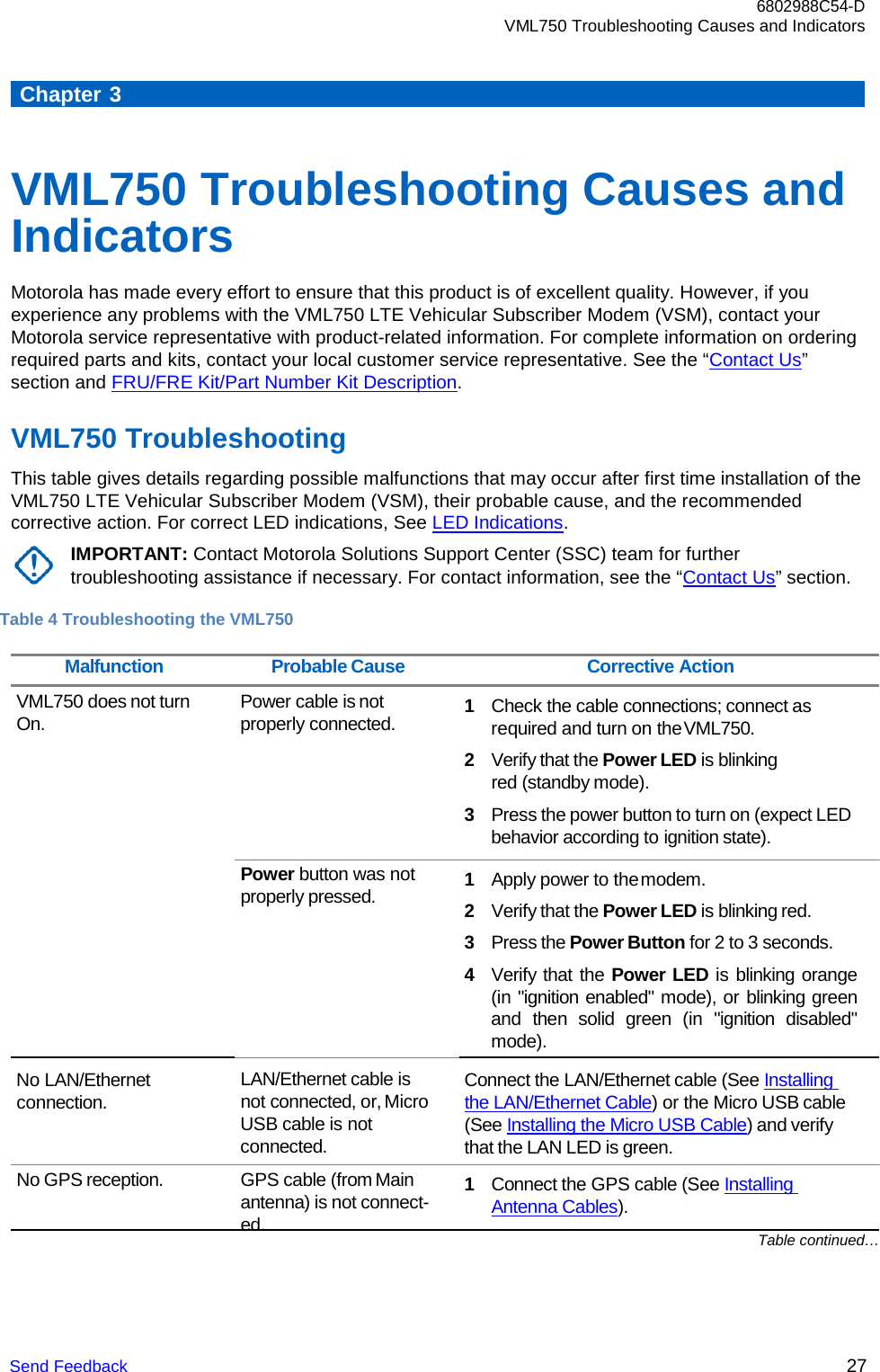 6802988C54-D VML750 Troubleshooting Causes and Indicators Send Feedback 27       Chapter 3    VML750 Troubleshooting Causes and Indicators Motorola has made every effort to ensure that this product is of excellent quality. However, if you experience any problems with the VML750 LTE Vehicular Subscriber Modem (VSM), contact your Motorola service representative with product-related information. For complete information on ordering required parts and kits, contact your local customer service representative. See the “Contact Us” section and FRU/FRE Kit/Part Number Kit Description.  VML750 Troubleshooting This table gives details regarding possible malfunctions that may occur after first time installation of the VML750 LTE Vehicular Subscriber Modem (VSM), their probable cause, and the recommended corrective action. For correct LED indications, See LED Indications. IMPORTANT: Contact Motorola Solutions Support Center (SSC) team for further troubleshooting assistance if necessary. For contact information, see the “Contact Us” section.  Table 4 Troubleshooting the VML750  Malfunction Probable Cause Corrective Action VML750 does not turn On. Power cable is not properly connected.       Power button was not properly pressed.  1 Check the cable connections; connect as required and turn on the VML750. 2 Verify that the Power LED is blinking red (standby mode). 3 Press the power button to turn on (expect LED behavior according to ignition state).  1 Apply power to the modem. 2 Verify that the Power LED is blinking red. 3 Press the Power Button for 2 to 3 seconds. 4 Verify that the Power LED is blinking orange (in &quot;ignition enabled&quot; mode), or blinking green and  then solid green (in  &quot;ignition disabled&quot; mode). No LAN/Ethernet  connection. LAN/Ethernet cable is not connected, or, Micro USB cable is not connected. Connect the LAN/Ethernet cable (See Installing the LAN/Ethernet Cable) or the Micro USB cable (See Installing the Micro USB Cable) and verify that the LAN LED is green. No GPS reception. GPS cable (from Main antenna) is not connect- ed. 1 Connect the GPS cable (See Installing Antenna Cables). Table continued… 