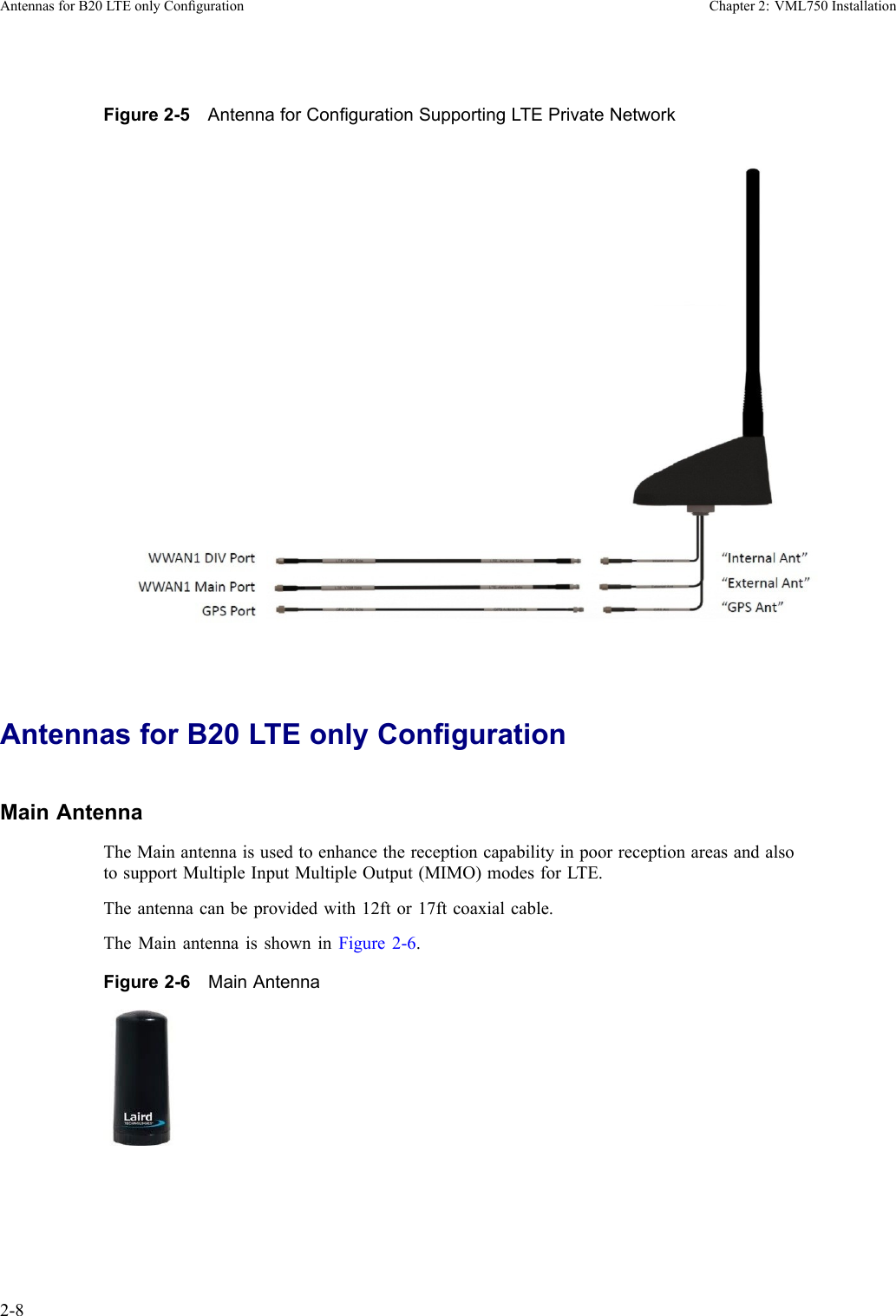 AntennasforB20LTEonlyCongurationChapter2:VML750InstallationFigure2-5AntennaforCongurationSupportingLTEPrivateNetworkAntennasforB20LTEonlyCongurationMainAntennaTheMainantennaisusedtoenhancethereceptioncapabilityinpoorreceptionareasandalsotosupportMultipleInputMultipleOutput(MIMO)modesforLTE.Theantennacanbeprovidedwith12ftor17ftcoaxialcable.TheMainantennaisshowninFigure2-6.Figure2-6MainAntenna2-86802988C54-BJuly2014