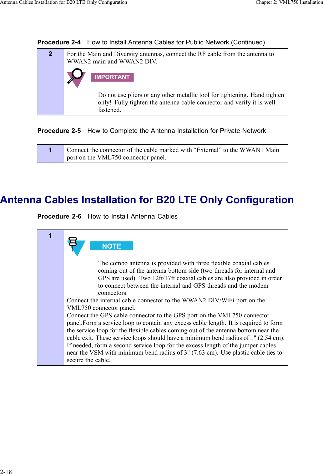 AntennaCablesInstallationforB20LTEOnlyCongurationChapter2:VML750InstallationProcedure2-4HowtoInstallAntennaCablesforPublicNetwork(Continued)2FortheMainandDiversityantennas,connecttheRFcablefromtheantennatoWW AN2mainandWW AN2DIV .Donotusepliersoranyothermetallictoolfortightening.Handtightenonly!Fullytightentheantennacableconnectorandverifyitiswellfastened.Procedure2-5HowtoCompletetheAntennaInstallationforPrivateNetwork1Connecttheconnectorofthecablemarkedwith“External”totheWWAN1MainportontheVML750connectorpanel.AntennaCablesInstallationforB20LTEOnlyCongurationProcedure2-6HowtoInstallAntennaCables1Thecomboantennaisprovidedwiththreeexiblecoaxialcablescomingoutoftheantennabottomside(twothreadsforinternalandGPSareused).Two12ft/17ftcoaxialcablesarealsoprovidedinordertoconnectbetweentheinternalandGPSthreadsandthemodemconnectors.ConnecttheinternalcableconnectortotheWW AN2DIV/WiFiportontheVML750connectorpanel.ConnecttheGPScableconnectortotheGPSportontheVML750connectorpanel.Formaservicelooptocontainanyexcesscablelength.Itisrequiredtoformtheserviceloopfortheexiblecablescomingoutoftheantennabottomnearthecableexit.Theseserviceloopsshouldhaveaminimumbendradiusof1&quot;(2.54cm).Ifneeded,formasecondserviceloopfortheexcesslengthofthejumpercablesneartheVSMwithminimumbendradiusof3&quot;(7.63cm).Useplasticcabletiestosecurethecable.2-186802988C54-BJuly2014