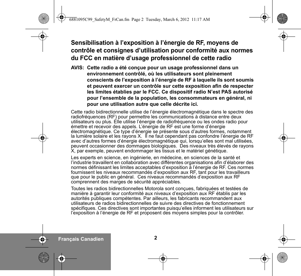 2Français CanadienSensibilisation à l’exposition à l’énergie de RF, moyens de contrôle et consignes d’utilisation pour conformité aux normes du FCC en matière d’usage professionnel de cette radioAVIS: Cette radio a été conçue pour un usage professionnel dans un environnement contrôlé, où les utilisateurs sont pleinement conscients de l’exposition à l’énergie de RF à laquelle ils sont soumis et peuvent exercer un contrôle sur cette exposition afin de respecter les limites établies par le FCC. Ce dispositif radio N’est PAS autorisé pour l’ensemble de la population, les consommateurs en général, ni pour une utilisation autre que celle décrite ici.Cette radio bidirectionnelle utilise de l’énergie électromagnétique dans le spectre des radiofréquences (RF) pour permettre les communications à distance entre deux utilisateurs ou plus. Elle utilise l’énergie de radiofréquence ou les ondes radio pour émettre et recevoir des appels. L’énergie de RF est une forme d’énergie électromagnétique. Ce type d’énergie se présente sous d’autres formes, notamment la lumière solaire et les rayons X.  Il ne faut cependant pas confondre l’énergie de RF avec d’autres formes d’énergie électromagnétique qui, lorsqu’elles sont mal utilisées, peuvent occasionner des dommages biologiques.  Des niveaux très élevés de rayons X, par exemple, peuvent endommager les tissus et le matériel génétique.Les experts en science, en ingénierie, en médecine, en sciences de la santé et l’industrie travaillent en collaboration avec différentes organisations afin d’élaborer des normes définissant les limites acceptables d’exposition à l’énergie de RF. Ces normes fournissent les niveaux recommandés d’exposition aux RF, tant pour les travailleurs que pour le public en général.  Ces niveaux recommandés d’exposition aux RF comprennent des marges de sécurité appréciables.Toutes les radios bidirectionnelles Motorola sont conçues, fabriquées et testées de manière à garantir leur conformité aux niveaux d’exposition aux RF établis par les autorités publiques compétentes. Par ailleurs, les fabricants recommandent aux utilisateurs de radios bidirectionnelles de suivre des directives de fonctionnement spécifiques. Ces directives sont importantes puisqu’elles informent les utilisateurs sur l’exposition à l’énergie de RF et proposent des moyens simples pour la contrôler.6881095C99_SafetyM_FrCan.fm  Page 2  Tuesday, March 6, 2012  11:17 AM