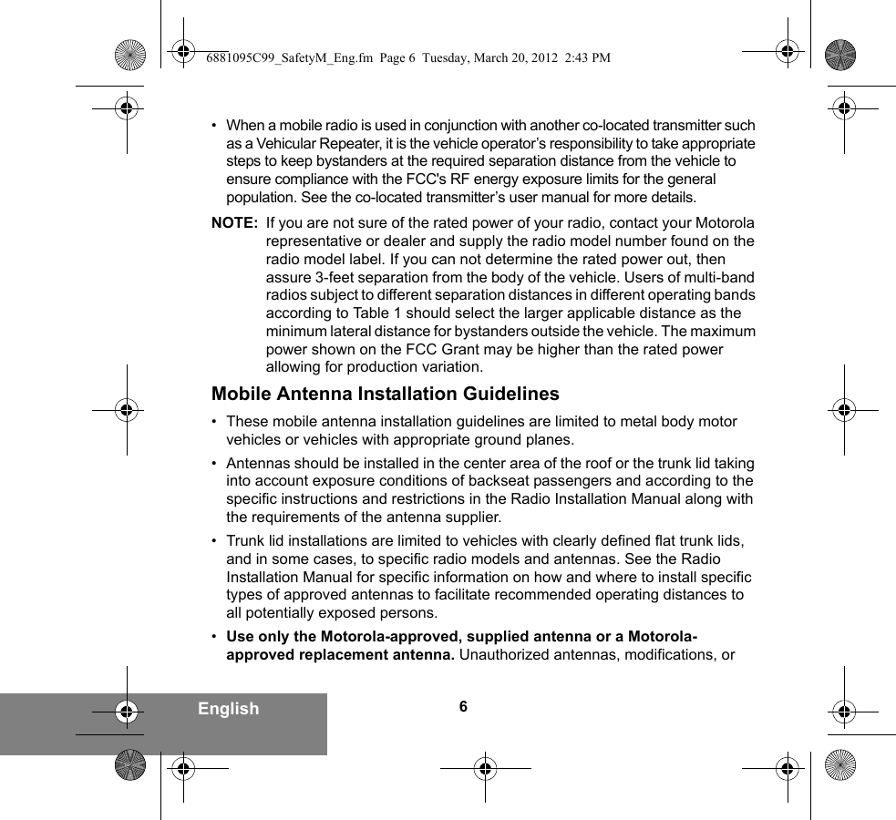 6English• When a mobile radio is used in conjunction with another co-located transmitter such as a Vehicular Repeater, it is the vehicle operator’s responsibility to take appropriate steps to keep bystanders at the required separation distance from the vehicle to ensure compliance with the FCC&apos;s RF energy exposure limits for the general population. See the co-located transmitter’s user manual for more details.NOTE: If you are not sure of the rated power of your radio, contact your Motorola representative or dealer and supply the radio model number found on the radio model label. If you can not determine the rated power out, then assure 3-feet separation from the body of the vehicle. Users of multi-band radios subject to different separation distances in different operating bands according to Table 1 should select the larger applicable distance as the minimum lateral distance for bystanders outside the vehicle. The maximum power shown on the FCC Grant may be higher than the rated power allowing for production variation.Mobile Antenna Installation Guidelines• These mobile antenna installation guidelines are limited to metal body motor vehicles or vehicles with appropriate ground planes.• Antennas should be installed in the center area of the roof or the trunk lid taking into account exposure conditions of backseat passengers and according to the specific instructions and restrictions in the Radio Installation Manual along with the requirements of the antenna supplier.• Trunk lid installations are limited to vehicles with clearly defined flat trunk lids, and in some cases, to specific radio models and antennas. See the Radio Installation Manual for specific information on how and where to install specific types of approved antennas to facilitate recommended operating distances to all potentially exposed persons.•Use only the Motorola-approved, supplied antenna or a Motorola-approved replacement antenna. Unauthorized antennas, modifications, or 6881095C99_SafetyM_Eng.fm  Page 6  Tuesday, March 20, 2012  2:43 PM