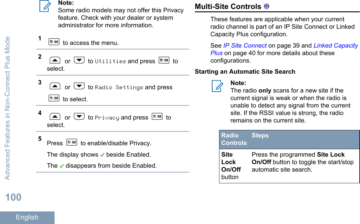 Note:Some radio models may not offer this Privacyfeature. Check with your dealer or systemadministrator for more information.1 to access the menu.2 or   to Utilities and press   toselect.3 or   to Radio Settings and press to select.4 or   to Privacy and press   toselect.5Press   to enable/disable Privacy.The display shows   beside Enabled.The   disappears from beside Enabled.Multi-Site Controls These features are applicable when your currentradio channel is part of an IP Site Connect or LinkedCapacity Plus configuration.See IP Site Connect on page 39 and Linked CapacityPlus on page 40 for more details about theseconfigurations.Starting an Automatic Site SearchNote:The radio only scans for a new site if thecurrent signal is weak or when the radio isunable to detect any signal from the currentsite. If the RSSI value is strong, the radioremains on the current site.RadioControlsStepsSiteLockOn/OffbuttonPress the programmed Site LockOn/Off button to toggle the start/stopautomatic site search.Advanced Features in Non-Connect Plus Mode100English