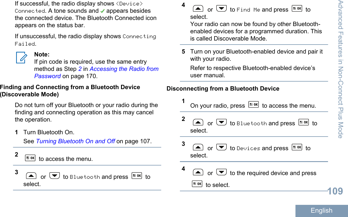 If successful, the radio display shows &lt;Device&gt;Connected. A tone sounds and   appears besidesthe connected device. The Bluetooth Connected iconappears on the status bar.If unsuccessful, the radio display shows ConnectingFailed.Note:If pin code is required, use the same entrymethod as Step 2 in Accessing the Radio fromPassword on page 170.Finding and Connecting from a Bluetooth Device(Discoverable Mode)Do not turn off your Bluetooth or your radio during thefinding and connecting operation as this may cancelthe operation.1Turn Bluetooth On.See Turning Bluetooth On and Off on page 107.2 to access the menu.3 or   to Bluetooth and press   toselect.4 or   to Find Me and press   toselect.Your radio can now be found by other Bluetooth-enabled devices for a programmed duration. Thisis called Discoverable Mode.5Turn on your Bluetooth-enabled device and pair itwith your radio.Refer to respective Bluetooth-enabled device’suser manual.Disconnecting from a Bluetooth Device1On your radio, press   to access the menu.2 or   to Bluetooth and press   toselect.3 or   to Devices and press   toselect.4 or   to the required device and press to select.Advanced Features in Non-Connect Plus Mode109English