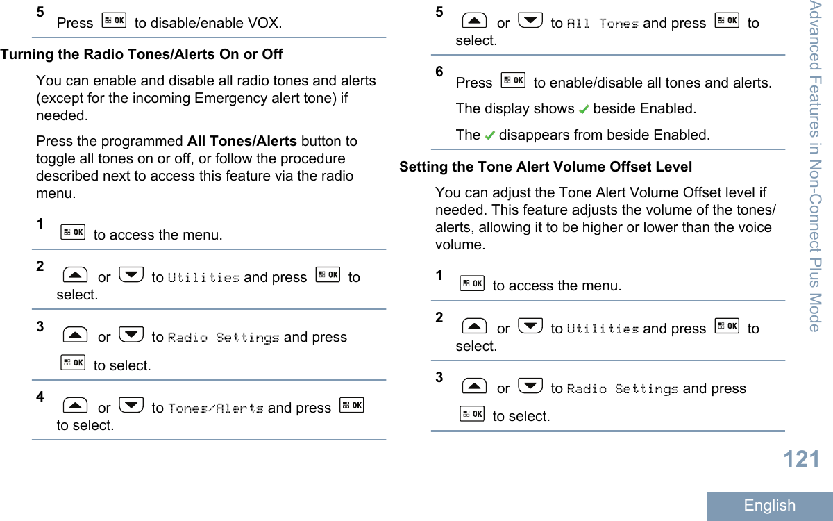 5Press   to disable/enable VOX.Turning the Radio Tones/Alerts On or OffYou can enable and disable all radio tones and alerts(except for the incoming Emergency alert tone) ifneeded.Press the programmed All Tones/Alerts button totoggle all tones on or off, or follow the proceduredescribed next to access this feature via the radiomenu.1 to access the menu.2 or   to Utilities and press   toselect.3 or   to Radio Settings and press to select.4 or   to Tones/Alerts and press to select.5 or   to All Tones and press   toselect.6Press   to enable/disable all tones and alerts.The display shows   beside Enabled.The   disappears from beside Enabled.Setting the Tone Alert Volume Offset LevelYou can adjust the Tone Alert Volume Offset level ifneeded. This feature adjusts the volume of the tones/alerts, allowing it to be higher or lower than the voicevolume.1 to access the menu.2 or   to Utilities and press   toselect.3 or   to Radio Settings and press to select.Advanced Features in Non-Connect Plus Mode121English