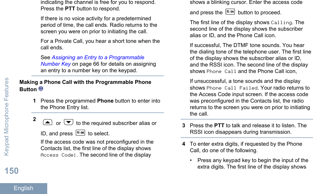 indicating the channel is free for you to respond.Press the PTT button to respond.If there is no voice activity for a predeterminedperiod of time, the call ends. Radio returns to thescreen you were on prior to initiating the call.For a Private Call, you hear a short tone when thecall ends.See Assigning an Entry to a ProgrammableNumber Key on page 66 for details on assigningan entry to a number key on the keypad.Making a Phone Call with the Programmable PhoneButton 1Press the programmed Phone button to enter intothe Phone Entry list.2 or   to the required subscriber alias orID, and press   to select.If the access code was not preconfigured in theContacts list, the first line of the display showsAccess Code:. The second line of the displayshows a blinking cursor. Enter the access codeand press the   button to proceed.The first line of the display shows Calling. Thesecond line of the display shows the subscriberalias or ID, and the Phone Call icon.If successful, The DTMF tone sounds. You hearthe dialing tone of the telephone user. The first lineof the display shows the subscriber alias or ID,and the RSSI icon. The second line of the displayshows Phone Call and the Phone Call icon,If unsuccessful, a tone sounds and the displayshows Phone Call Failed. Your radio returns tothe Access Code input screen. If the access codewas preconfigured in the Contacts list, the radioreturns to the screen you were on prior to initiatingthe call.3Press the PTT to talk and release it to listen. TheRSSI icon disappears during transmission.4To enter extra digits, if requested by the PhoneCall, do one of the following.• Press any keypad key to begin the input of theextra digits. The first line of the display showsKeypad Microphone Features150English
