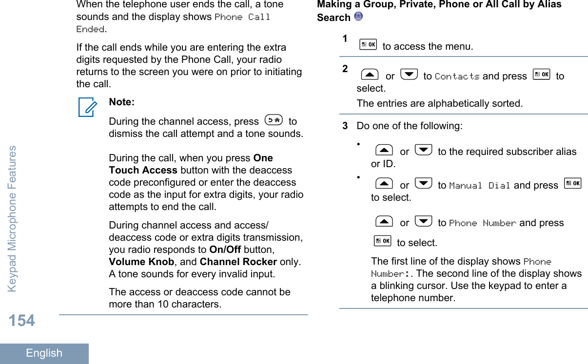 When the telephone user ends the call, a tonesounds and the display shows Phone CallEnded.If the call ends while you are entering the extradigits requested by the Phone Call, your radioreturns to the screen you were on prior to initiatingthe call.Note:During the channel access, press   todismiss the call attempt and a tone sounds.During the call, when you press OneTouch Access button with the deaccesscode preconfigured or enter the deaccesscode as the input for extra digits, your radioattempts to end the call.During channel access and access/deaccess code or extra digits transmission,you radio responds to On/Off button,Volume Knob, and Channel Rocker only.A tone sounds for every invalid input.The access or deaccess code cannot bemore than 10 characters.Making a Group, Private, Phone or All Call by AliasSearch 1 to access the menu.2 or   to Contacts and press   toselect.The entries are alphabetically sorted.3Do one of the following:• or   to the required subscriber aliasor ID.• or   to Manual Dial and press to select. or   to Phone Number and press to select.The first line of the display shows PhoneNumber:. The second line of the display showsa blinking cursor. Use the keypad to enter atelephone number.Keypad Microphone Features154English