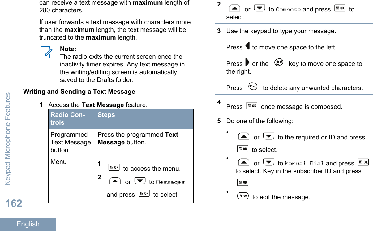 can receive a text message with maximum length of280 characters.If user forwards a text message with characters morethan the maximum length, the text message will betruncated to the maximum length.Note:The radio exits the current screen once theinactivity timer expires. Any text message inthe writing/editing screen is automaticallysaved to the Drafts folder.Writing and Sending a Text Message1Access the Text Message feature.Radio Con-trolsStepsProgrammedText MessagebuttonPress the programmed TextMessage button.Menu 1 to access the menu.2 or   to Messagesand press   to select.2 or   to Compose and press   toselect.3Use the keypad to type your message.Press   to move one space to the left.Press   or the   key to move one space tothe right.Press   to delete any unwanted characters.4Press   once message is composed.5Do one of the following:• or   to the required or ID and press to select.• or   to Manual Dial and press to select. Key in the subscriber ID and press.• to edit the message.Keypad Microphone Features162English