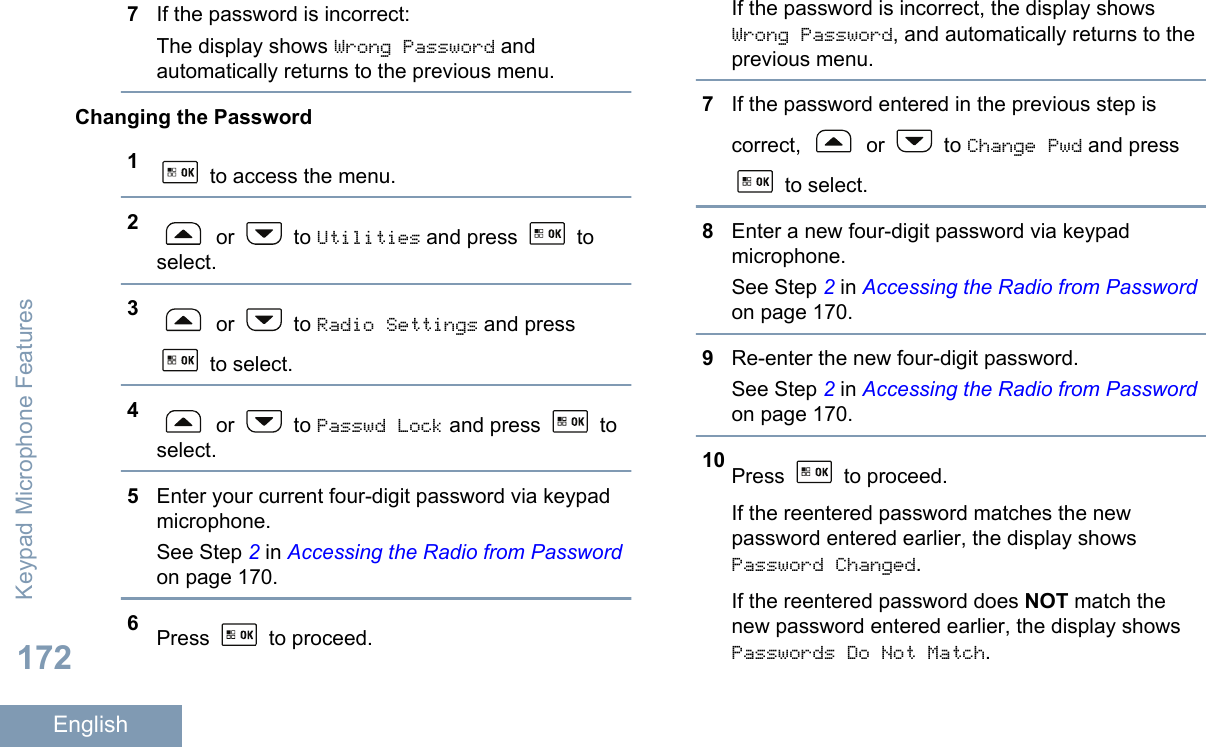 7If the password is incorrect:The display shows Wrong Password andautomatically returns to the previous menu.Changing the Password1 to access the menu.2 or   to Utilities and press   toselect.3 or   to Radio Settings and press to select.4 or   to Passwd Lock and press   toselect.5Enter your current four-digit password via keypadmicrophone.See Step 2 in Accessing the Radio from Passwordon page 170.6Press   to proceed.If the password is incorrect, the display showsWrong Password, and automatically returns to theprevious menu.7If the password entered in the previous step iscorrect,   or   to Change Pwd and press to select.8Enter a new four-digit password via keypadmicrophone.See Step 2 in Accessing the Radio from Passwordon page 170.9Re-enter the new four-digit password.See Step 2 in Accessing the Radio from Passwordon page 170.10 Press   to proceed.If the reentered password matches the newpassword entered earlier, the display showsPassword Changed.If the reentered password does NOT match thenew password entered earlier, the display showsPasswords Do Not Match.Keypad Microphone Features172English