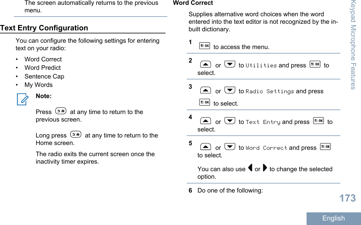 The screen automatically returns to the previousmenu.Text Entry ConfigurationYou can configure the following settings for enteringtext on your radio:• Word Correct• Word Predict• Sentence Cap• My WordsNote:Press   at any time to return to theprevious screen.Long press   at any time to return to theHome screen.The radio exits the current screen once theinactivity timer expires.Word CorrectSupplies alternative word choices when the wordentered into the text editor is not recognized by the in-built dictionary.1 to access the menu.2 or   to Utilities and press   toselect.3 or   to Radio Settings and press to select.4 or   to Text Entry and press   toselect.5 or   to Word Correct and press to select.You can also use   or   to change the selectedoption.6Do one of the following:Keypad Microphone Features173English