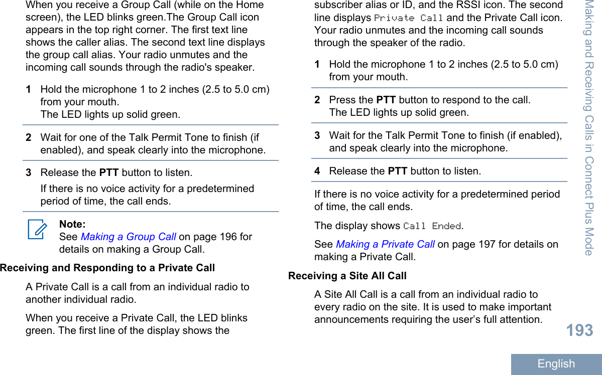 When you receive a Group Call (while on the Homescreen), the LED blinks green.The Group Call iconappears in the top right corner. The first text lineshows the caller alias. The second text line displaysthe group call alias. Your radio unmutes and theincoming call sounds through the radio&apos;s speaker.1Hold the microphone 1 to 2 inches (2.5 to 5.0 cm)from your mouth.The LED lights up solid green.2Wait for one of the Talk Permit Tone to finish (ifenabled), and speak clearly into the microphone.3Release the PTT button to listen.If there is no voice activity for a predeterminedperiod of time, the call ends.Note:See Making a Group Call on page 196 fordetails on making a Group Call.Receiving and Responding to a Private CallA Private Call is a call from an individual radio toanother individual radio.When you receive a Private Call, the LED blinksgreen. The first line of the display shows thesubscriber alias or ID, and the RSSI icon. The secondline displays Private Call and the Private Call icon.Your radio unmutes and the incoming call soundsthrough the speaker of the radio.1Hold the microphone 1 to 2 inches (2.5 to 5.0 cm)from your mouth.2Press the PTT button to respond to the call.The LED lights up solid green.3Wait for the Talk Permit Tone to finish (if enabled),and speak clearly into the microphone.4Release the PTT button to listen.If there is no voice activity for a predetermined periodof time, the call ends.The display shows Call Ended.See Making a Private Call on page 197 for details onmaking a Private Call.Receiving a Site All CallA Site All Call is a call from an individual radio toevery radio on the site. It is used to make importantannouncements requiring the user’s full attention.Making and Receiving Calls in Connect Plus Mode193English