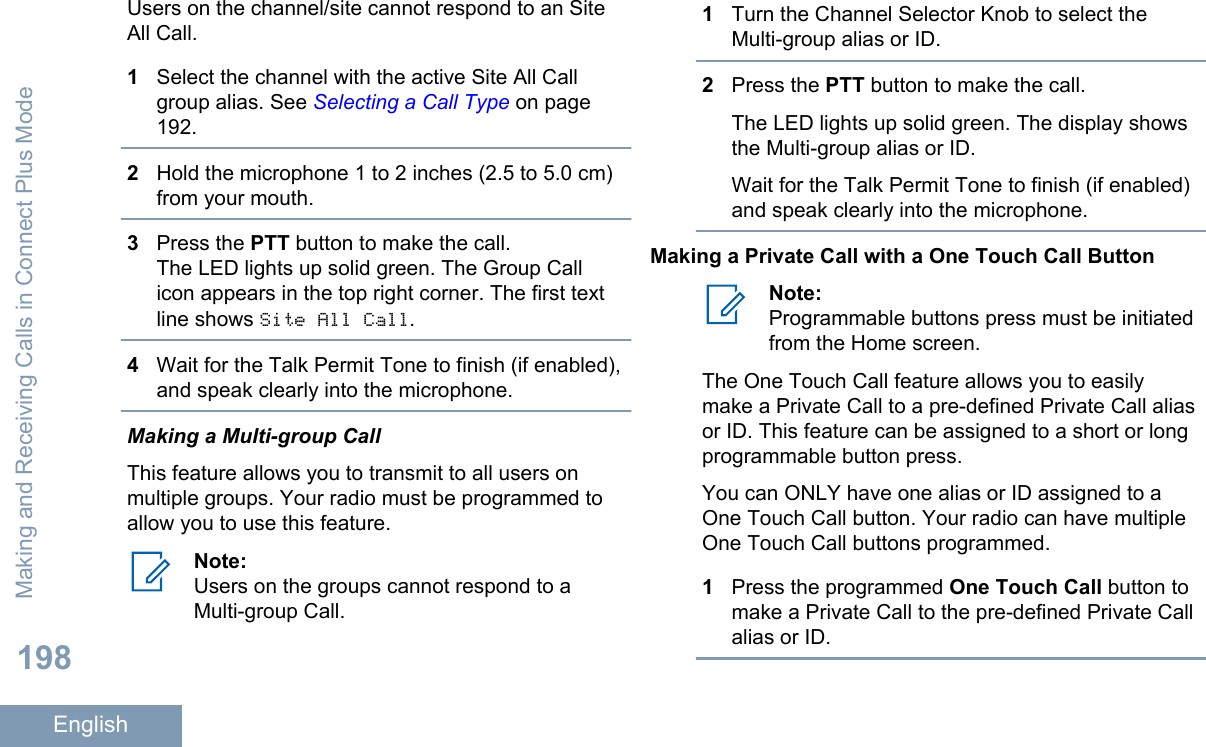 Users on the channel/site cannot respond to an SiteAll Call.1Select the channel with the active Site All Callgroup alias. See Selecting a Call Type on page192.2Hold the microphone 1 to 2 inches (2.5 to 5.0 cm)from your mouth.3Press the PTT button to make the call.The LED lights up solid green. The Group Callicon appears in the top right corner. The first textline shows Site All Call.4Wait for the Talk Permit Tone to finish (if enabled),and speak clearly into the microphone.Making a Multi-group CallThis feature allows you to transmit to all users onmultiple groups. Your radio must be programmed toallow you to use this feature.Note:Users on the groups cannot respond to aMulti-group Call.1Turn the Channel Selector Knob to select theMulti-group alias or ID.2Press the PTT button to make the call.The LED lights up solid green. The display showsthe Multi-group alias or ID.Wait for the Talk Permit Tone to finish (if enabled)and speak clearly into the microphone.Making a Private Call with a One Touch Call ButtonNote:Programmable buttons press must be initiatedfrom the Home screen.The One Touch Call feature allows you to easilymake a Private Call to a pre-defined Private Call aliasor ID. This feature can be assigned to a short or longprogrammable button press.You can ONLY have one alias or ID assigned to aOne Touch Call button. Your radio can have multipleOne Touch Call buttons programmed.1Press the programmed One Touch Call button tomake a Private Call to the pre-defined Private Callalias or ID.Making and Receiving Calls in Connect Plus Mode198English