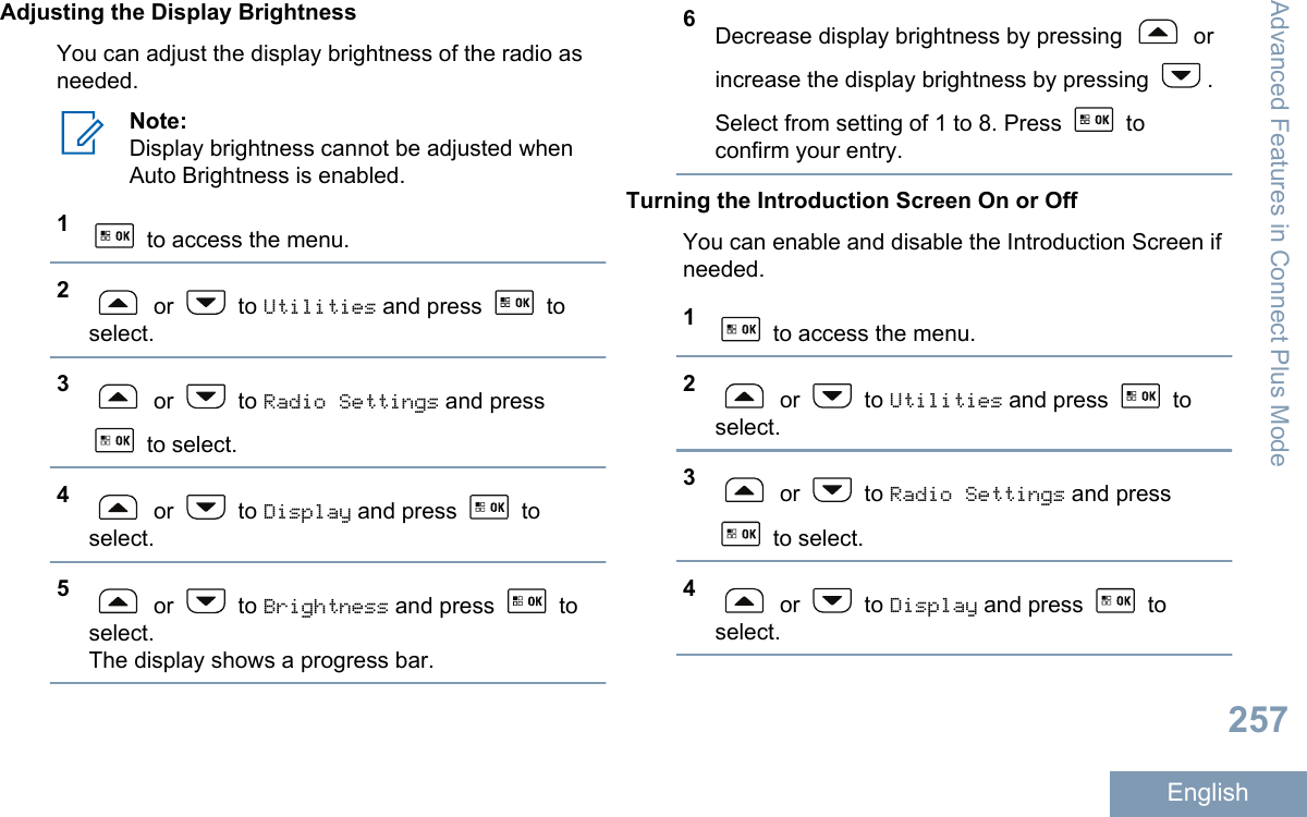 Adjusting the Display BrightnessYou can adjust the display brightness of the radio asneeded.Note:Display brightness cannot be adjusted whenAuto Brightness is enabled.1 to access the menu.2 or   to Utilities and press   toselect.3 or   to Radio Settings and press to select.4 or   to Display and press   toselect.5 or   to Brightness and press   toselect.The display shows a progress bar.6Decrease display brightness by pressing   orincrease the display brightness by pressing  .Select from setting of 1 to 8. Press   toconfirm your entry.Turning the Introduction Screen On or OffYou can enable and disable the Introduction Screen ifneeded.1 to access the menu.2 or   to Utilities and press   toselect.3 or   to Radio Settings and press to select.4 or   to Display and press   toselect.Advanced Features in Connect Plus Mode257English