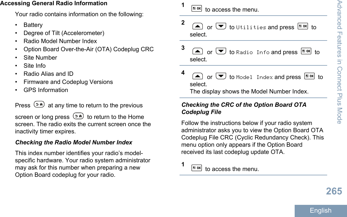 Accessing General Radio InformationYour radio contains information on the following:• Battery• Degree of Tilt (Accelerometer)• Radio Model Number Index• Option Board Over-the-Air (OTA) Codeplug CRC• Site Number• Site Info• Radio Alias and ID• Firmware and Codeplug Versions• GPS InformationPress   at any time to return to the previousscreen or long press   to return to the Homescreen. The radio exits the current screen once theinactivity timer expires.Checking the Radio Model Number IndexThis index number identifies your radio’s model-specific hardware. Your radio system administratormay ask for this number when preparing a newOption Board codeplug for your radio.1 to access the menu.2 or   to Utilities and press   toselect.3 or   to Radio Info and press   toselect.4 or   to Model Index and press   toselect.The display shows the Model Number Index.Checking the CRC of the Option Board OTACodeplug FileFollow the instructions below if your radio systemadministrator asks you to view the Option Board OTACodeplug File CRC (Cyclic Redundancy Check). Thismenu option only appears if the Option Boardreceived its last codeplug update OTA.1 to access the menu.Advanced Features in Connect Plus Mode265English