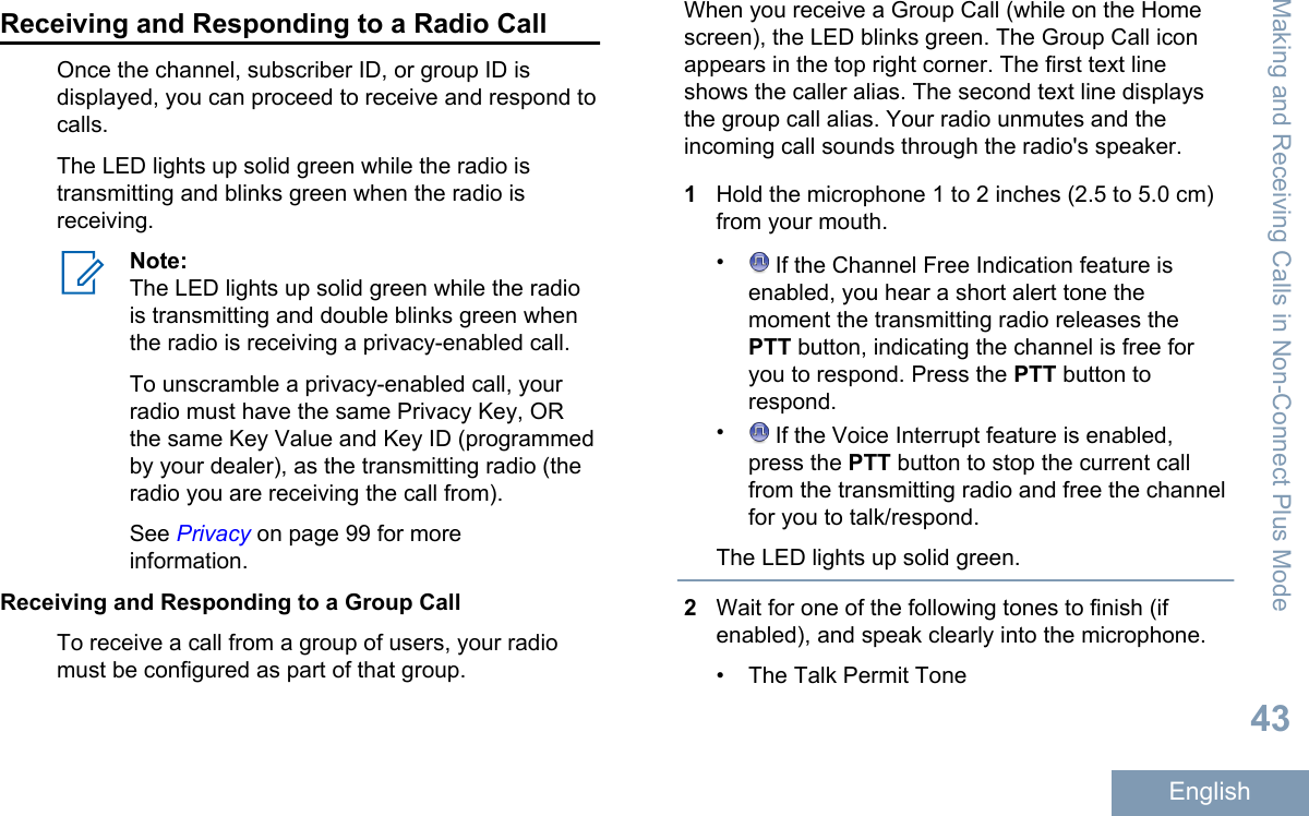 Receiving and Responding to a Radio CallOnce the channel, subscriber ID, or group ID isdisplayed, you can proceed to receive and respond tocalls.The LED lights up solid green while the radio istransmitting and blinks green when the radio isreceiving.Note:The LED lights up solid green while the radiois transmitting and double blinks green whenthe radio is receiving a privacy-enabled call.To unscramble a privacy-enabled call, yourradio must have the same Privacy Key, ORthe same Key Value and Key ID (programmedby your dealer), as the transmitting radio (theradio you are receiving the call from).See Privacy on page 99 for moreinformation.Receiving and Responding to a Group CallTo receive a call from a group of users, your radiomust be configured as part of that group.When you receive a Group Call (while on the Homescreen), the LED blinks green. The Group Call iconappears in the top right corner. The first text lineshows the caller alias. The second text line displaysthe group call alias. Your radio unmutes and theincoming call sounds through the radio&apos;s speaker.1Hold the microphone 1 to 2 inches (2.5 to 5.0 cm)from your mouth.• If the Channel Free Indication feature isenabled, you hear a short alert tone themoment the transmitting radio releases thePTT button, indicating the channel is free foryou to respond. Press the PTT button torespond.• If the Voice Interrupt feature is enabled,press the PTT button to stop the current callfrom the transmitting radio and free the channelfor you to talk/respond.The LED lights up solid green.2Wait for one of the following tones to finish (ifenabled), and speak clearly into the microphone.• The Talk Permit ToneMaking and Receiving Calls in Non-Connect Plus Mode43English