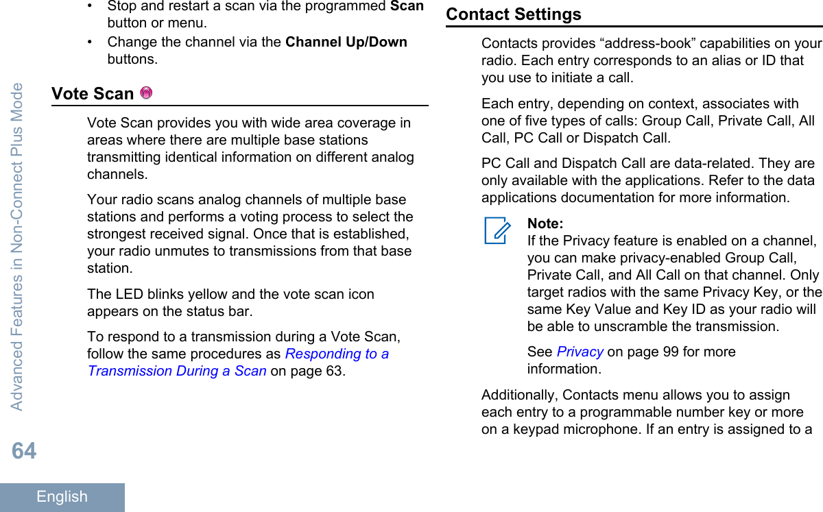 • Stop and restart a scan via the programmed Scanbutton or menu.• Change the channel via the Channel Up/Downbuttons.Vote Scan Vote Scan provides you with wide area coverage inareas where there are multiple base stationstransmitting identical information on different analogchannels.Your radio scans analog channels of multiple basestations and performs a voting process to select thestrongest received signal. Once that is established,your radio unmutes to transmissions from that basestation.The LED blinks yellow and the vote scan iconappears on the status bar.To respond to a transmission during a Vote Scan,follow the same procedures as Responding to aTransmission During a Scan on page 63.Contact SettingsContacts provides “address-book” capabilities on yourradio. Each entry corresponds to an alias or ID thatyou use to initiate a call.Each entry, depending on context, associates withone of five types of calls: Group Call, Private Call, AllCall, PC Call or Dispatch Call.PC Call and Dispatch Call are data-related. They areonly available with the applications. Refer to the dataapplications documentation for more information.Note:If the Privacy feature is enabled on a channel,you can make privacy-enabled Group Call,Private Call, and All Call on that channel. Onlytarget radios with the same Privacy Key, or thesame Key Value and Key ID as your radio willbe able to unscramble the transmission.See Privacy on page 99 for moreinformation.Additionally, Contacts menu allows you to assigneach entry to a programmable number key or moreon a keypad microphone. If an entry is assigned to aAdvanced Features in Non-Connect Plus Mode64English