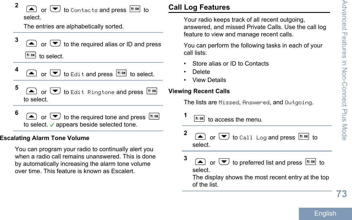 2 or   to Contacts and press   toselect.The entries are alphabetically sorted.3 or   to the required alias or ID and press to select.4 or   to Edit and press   to select.5 or   to Edit Ringtone and press to select.6 or   to the required tone and press to select.   appears beside selected tone.Escalating Alarm Tone VolumeYou can program your radio to continually alert youwhen a radio call remains unanswered. This is doneby automatically increasing the alarm tone volumeover time. This feature is known as Escalert.Call Log FeaturesYour radio keeps track of all recent outgoing,answered, and missed Private Calls. Use the call logfeature to view and manage recent calls.You can perform the following tasks in each of yourcall lists:• Store alias or ID to Contacts• Delete• View DetailsViewing Recent CallsThe lists are Missed, Answered, and Outgoing.1 to access the menu.2 or   to Call Log and press   toselect.3 or   to preferred list and press   toselect.The display shows the most recent entry at the topof the list.Advanced Features in Non-Connect Plus Mode73English