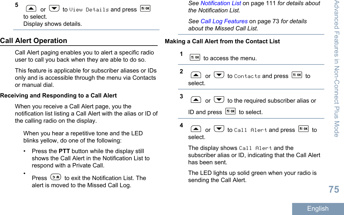 5 or   to View Details and press to select.Display shows details.Call Alert OperationCall Alert paging enables you to alert a specific radiouser to call you back when they are able to do so.This feature is applicable for subscriber aliases or IDsonly and is accessible through the menu via Contactsor manual dial.Receiving and Responding to a Call AlertWhen you receive a Call Alert page, you thenotification list listing a Call Alert with the alias or ID ofthe calling radio on the display.When you hear a repetitive tone and the LEDblinks yellow, do one of the following:• Press the PTT button while the display stillshows the Call Alert in the Notification List torespond with a Private Call.•Press   to exit the Notification List. Thealert is moved to the Missed Call Log.See Notification List on page 111 for details aboutthe Notification List.See Call Log Features on page 73 for detailsabout the Missed Call List.Making a Call Alert from the Contact List1 to access the menu.2 or   to Contacts and press   toselect.3 or   to the required subscriber alias orID and press   to select.4 or   to Call Alert and press   toselect.The display shows Call Alert and thesubscriber alias or ID, indicating that the Call Alerthas been sent.The LED lights up solid green when your radio issending the Call Alert.Advanced Features in Non-Connect Plus Mode75English