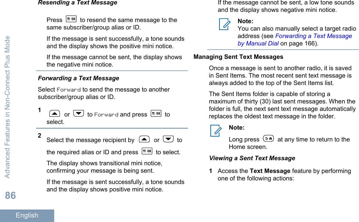 Resending a Text MessagePress   to resend the same message to thesame subscriber/group alias or ID.If the message is sent successfully, a tone soundsand the display shows the positive mini notice.If the message cannot be sent, the display showsthe negative mini notice.Forwarding a Text MessageSelect Forward to send the message to anothersubscriber/group alias or ID.1 or   to Forward and press   toselect.2Select the message recipient by   or   tothe required alias or ID and press   to select.The display shows transitional mini notice,confirming your message is being sent.If the message is sent successfully, a tone soundsand the display shows positive mini notice.If the message cannot be sent, a low tone soundsand the display shows negative mini notice.Note:You can also manually select a target radioaddress (see Forwarding a Text Messageby Manual Dial on page 166).Managing Sent Text MessagesOnce a message is sent to another radio, it is savedin Sent Items. The most recent sent text message isalways added to the top of the Sent Items list.The Sent Items folder is capable of storing amaximum of thirty (30) last sent messages. When thefolder is full, the next sent text message automaticallyreplaces the oldest text message in the folder.Note:Long press   at any time to return to theHome screen.Viewing a Sent Text Message1Access the Text Message feature by performingone of the following actions:Advanced Features in Non-Connect Plus Mode86English