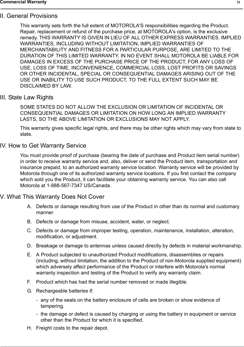 Commercial Warranty ixII. General ProvisionsThis warranty sets forth the full extent of MOTOROLA&apos;S responsibilities regarding the Product. Repair, replacement or refund of the purchase price, at MOTOROLA&apos;s option, is the exclusive remedy. THIS WARRANTY IS GIVEN IN LIEU OF ALL OTHER EXPRESS WARRANTIES. IMPLIED WARRANTIES, INCLUDING WITHOUT LIMITATION, IMPLIED WARRANTIES OF MERCHANTABILITY AND FITNESS FOR A PARTICULAR PURPOSE, ARE LIMITED TO THE DURATION OF THIS LIMITED WARRANTY. IN NO EVENT SHALL MOTOROLA BE LIABLE FOR DAMAGES IN EXCESS OF THE PURCHASE PRICE OF THE PRODUCT, FOR ANY LOSS OF USE, LOSS OF TIME, INCONVENIENCE, COMMERCIAL LOSS, LOST PROFITS OR SAVINGS OR OTHER INCIDENTAL, SPECIAL OR CONSEQUENTIAL DAMAGES ARISING OUT OF THE USE OR INABILITY TO USE SUCH PRODUCT, TO THE FULL EXTENT SUCH MAY BE DISCLAIMED BY LAW.III. State Law RightsSOME STATES DO NOT ALLOW THE EXCLUSION OR LIMITATION OF INCIDENTAL OR CONSEQUENTIAL DAMAGES OR LIMITATION ON HOW LONG AN IMPLIED WARRANTY LASTS, SO THE ABOVE LIMITATION OR EXCLUSIONS MAY NOT APPLY.This warranty gives specific legal rights, and there may be other rights which may vary from state to state.IV. How to Get Warranty ServiceYou must provide proof of purchase (bearing the date of purchase and Product item serial number) in order to receive warranty service and, also, deliver or send the Product item, transportation and insurance prepaid, to an authorized warranty service location. Warranty service will be provided by Motorola through one of its authorized warranty service locations. If you first contact the company which sold you the Product, it can facilitate your obtaining warranty service. You can also call Motorola at 1-888-567-7347 US/Canada.V. What This Warranty Does Not CoverA. Defects or damage resulting from use of the Product in other than its normal and customary manner.B. Defects or damage from misuse, accident, water, or neglect.C. Defects or damage from improper testing, operation, maintenance, installation, alteration, modification, or adjustment.D. Breakage or damage to antennas unless caused directly by defects in material workmanship.E. A Product subjected to unauthorized Product modifications, disassemblies or repairs (including, without limitation, the addition to the Product of non-Motorola supplied equipment) which adversely affect performance of the Product or interfere with Motorola&apos;s normal warranty inspection and testing of the Product to verify any warranty claim.F. Product which has had the serial number removed or made illegible.G. Rechargeable batteries if:- any of the seals on the battery enclosure of cells are broken or show evidence of tampering.- the damage or defect is caused by charging or using the battery in equipment or service other than the Product for which it is specified.H. Freight costs to the repair depot.