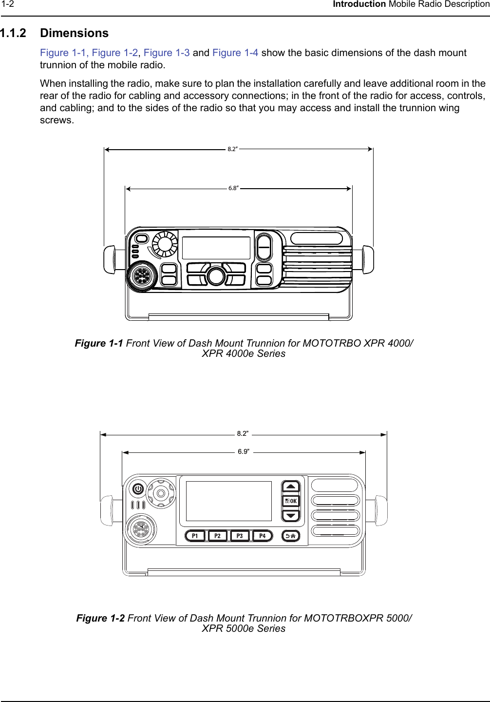 1-2 Introduction Mobile Radio Description1.1.2 DimensionsFigure 1-1, Figure 1-2, Figure 1-3 and Figure 1-4 show the basic dimensions of the dash mount trunnion of the mobile radio.When installing the radio, make sure to plan the installation carefully and leave additional room in the rear of the radio for cabling and accessory connections; in the front of the radio for access, controls, and cabling; and to the sides of the radio so that you may access and install the trunnion wing screws.Figure 1-1 Front View of Dash Mount Trunnion for MOTOTRBO XPR 4000/XPR 4000e SeriesFigure 1-2 Front View of Dash Mount Trunnion for MOTOTRBOXPR 5000/XPR 5000e Series 8.2”6.8”6.9”8.2”