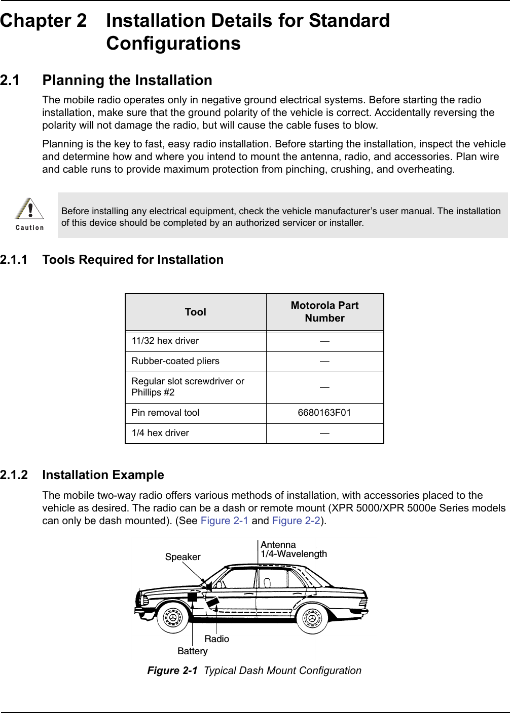 Chapter 2 Installation Details for Standard Configurations2.1 Planning the InstallationThe mobile radio operates only in negative ground electrical systems. Before starting the radio installation, make sure that the ground polarity of the vehicle is correct. Accidentally reversing the polarity will not damage the radio, but will cause the cable fuses to blow.Planning is the key to fast, easy radio installation. Before starting the installation, inspect the vehicle and determine how and where you intend to mount the antenna, radio, and accessories. Plan wire and cable runs to provide maximum protection from pinching, crushing, and overheating.2.1.1 Tools Required for Installation2.1.2 Installation ExampleThe mobile two-way radio offers various methods of installation, with accessories placed to the vehicle as desired. The radio can be a dash or remote mount (XPR 5000/XPR 5000e Series models can only be dash mounted). (See Figure 2-1 and Figure 2-2). Before installing any electrical equipment, check the vehicle manufacturer’s user manual. The installation of this device should be completed by an authorized servicer or installer.Tool Motorola Part Number11/32 hex driver —Rubber-coated pliers —Regular slot screwdriver or Phillips #2 —Pin removal tool 6680163F011/4 hex driver —Figure 2-1  Typical Dash Mount ConfigurationC a u t i o nRadioAntenna1/4-WavelengthBatterySpeaker