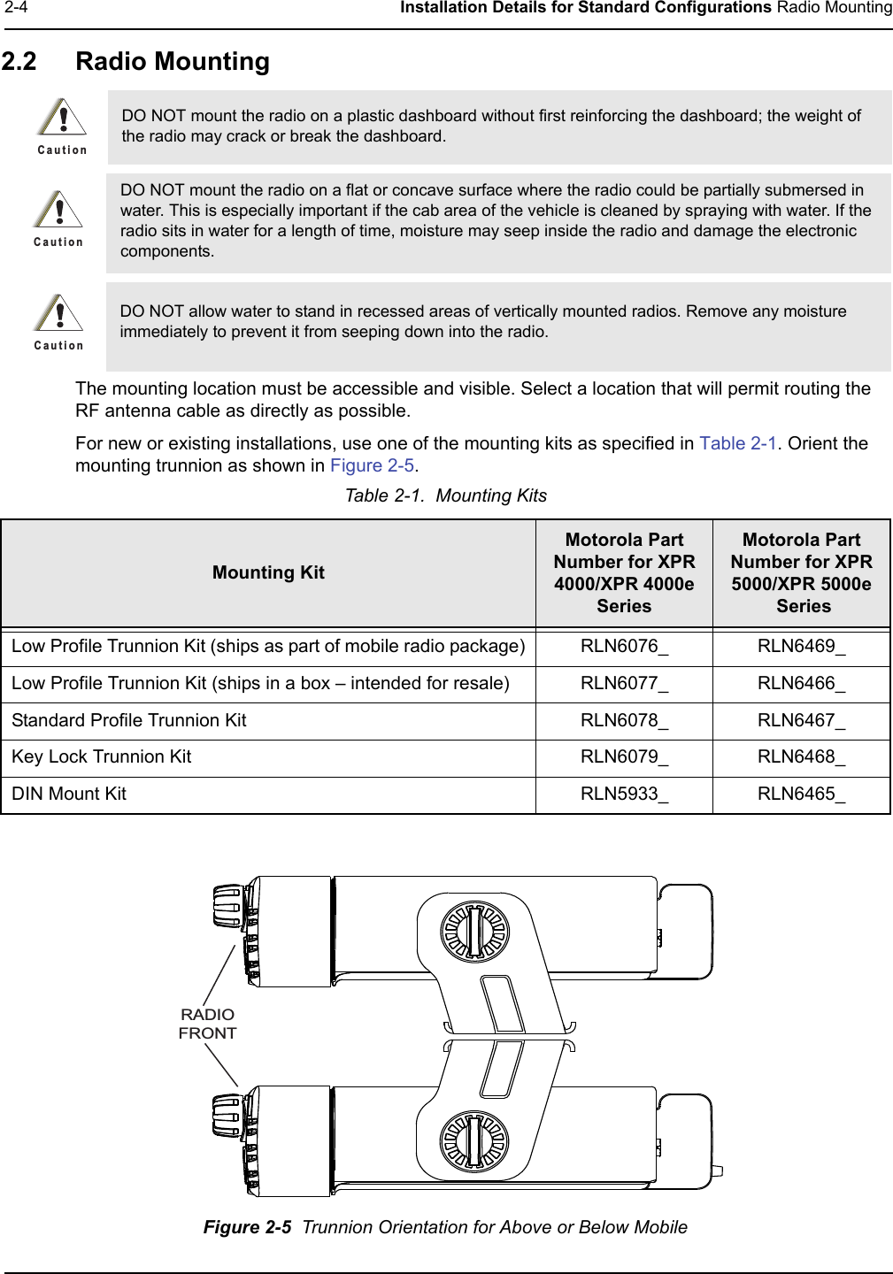 2-4 Installation Details for Standard Configurations Radio Mounting2.2 Radio Mounting  The mounting location must be accessible and visible. Select a location that will permit routing the RF antenna cable as directly as possible. For new or existing installations, use one of the mounting kits as specified in Table 2-1. Orient the mounting trunnion as shown in Figure 2-5.Figure 2-5  Trunnion Orientation for Above or Below MobileDO NOT mount the radio on a plastic dashboard without first reinforcing the dashboard; the weight of the radio may crack or break the dashboard.DO NOT mount the radio on a flat or concave surface where the radio could be partially submersed in water. This is especially important if the cab area of the vehicle is cleaned by spraying with water. If the radio sits in water for a length of time, moisture may seep inside the radio and damage the electronic components.DO NOT allow water to stand in recessed areas of vertically mounted radios. Remove any moisture immediately to prevent it from seeping down into the radio.Table 2-1.  Mounting KitsMounting KitMotorola Part Number for XPR 4000/XPR 4000eSeriesMotorola Part Number for XPR 5000/XPR 5000e SeriesLow Profile Trunnion Kit (ships as part of mobile radio package) RLN6076_ RLN6469_Low Profile Trunnion Kit (ships in a box – intended for resale) RLN6077_ RLN6466_Standard Profile Trunnion Kit RLN6078_ RLN6467_Key Lock Trunnion Kit RLN6079_ RLN6468_DIN Mount Kit RLN5933_ RLN6465_C a u t i o nC a u t i o nC a u t i o nRADIOFRONT