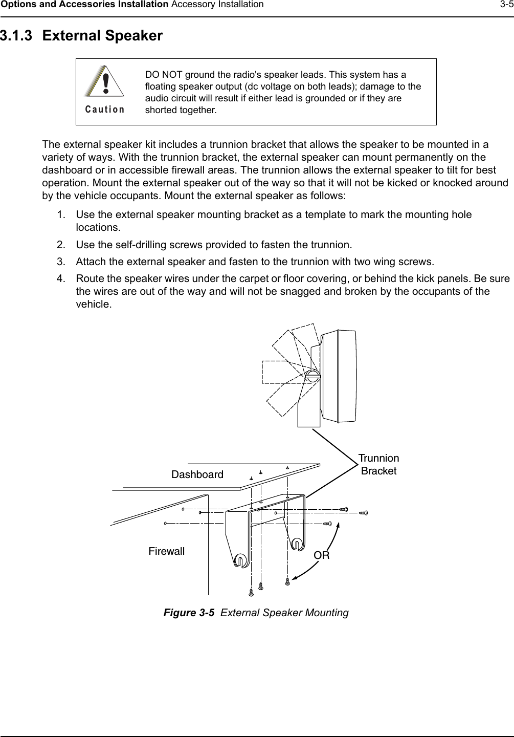 Options and Accessories Installation Accessory Installation 3-53.1.3 External Speaker The external speaker kit includes a trunnion bracket that allows the speaker to be mounted in a variety of ways. With the trunnion bracket, the external speaker can mount permanently on the dashboard or in accessible firewall areas. The trunnion allows the external speaker to tilt for best operation. Mount the external speaker out of the way so that it will not be kicked or knocked around by the vehicle occupants. Mount the external speaker as follows:1. Use the external speaker mounting bracket as a template to mark the mounting hole locations.2. Use the self-drilling screws provided to fasten the trunnion.3. Attach the external speaker and fasten to the trunnion with two wing screws.4. Route the speaker wires under the carpet or floor covering, or behind the kick panels. Be sure the wires are out of the way and will not be snagged and broken by the occupants of the vehicle.Figure 3-5  External Speaker MountingDO NOT ground the radio&apos;s speaker leads. This system has a floating speaker output (dc voltage on both leads); damage to the audio circuit will result if either lead is grounded or if they are shorted together.C a u t i o nDashboardFirewallTrunnionBracketOR
