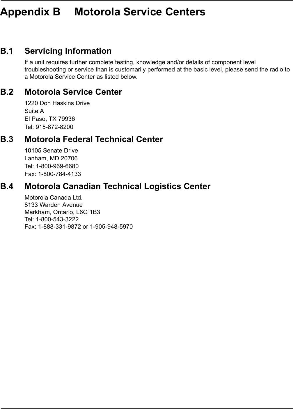 Appendix B Motorola Service CentersB.1 Servicing InformationIf a unit requires further complete testing, knowledge and/or details of component level troubleshooting or service than is customarily performed at the basic level, please send the radio to a Motorola Service Center as listed below.B.2 Motorola Service Center1220 Don Haskins DriveSuite AEl Paso, TX 79936Tel: 915-872-8200B.3 Motorola Federal Technical Center10105 Senate DriveLanham, MD 20706Tel: 1-800-969-6680Fax: 1-800-784-4133B.4 Motorola Canadian Technical Logistics CenterMotorola Canada Ltd.8133 Warden AvenueMarkham, Ontario, L6G 1B3Tel: 1-800-543-3222Fax: 1-888-331-9872 or 1-905-948-5970